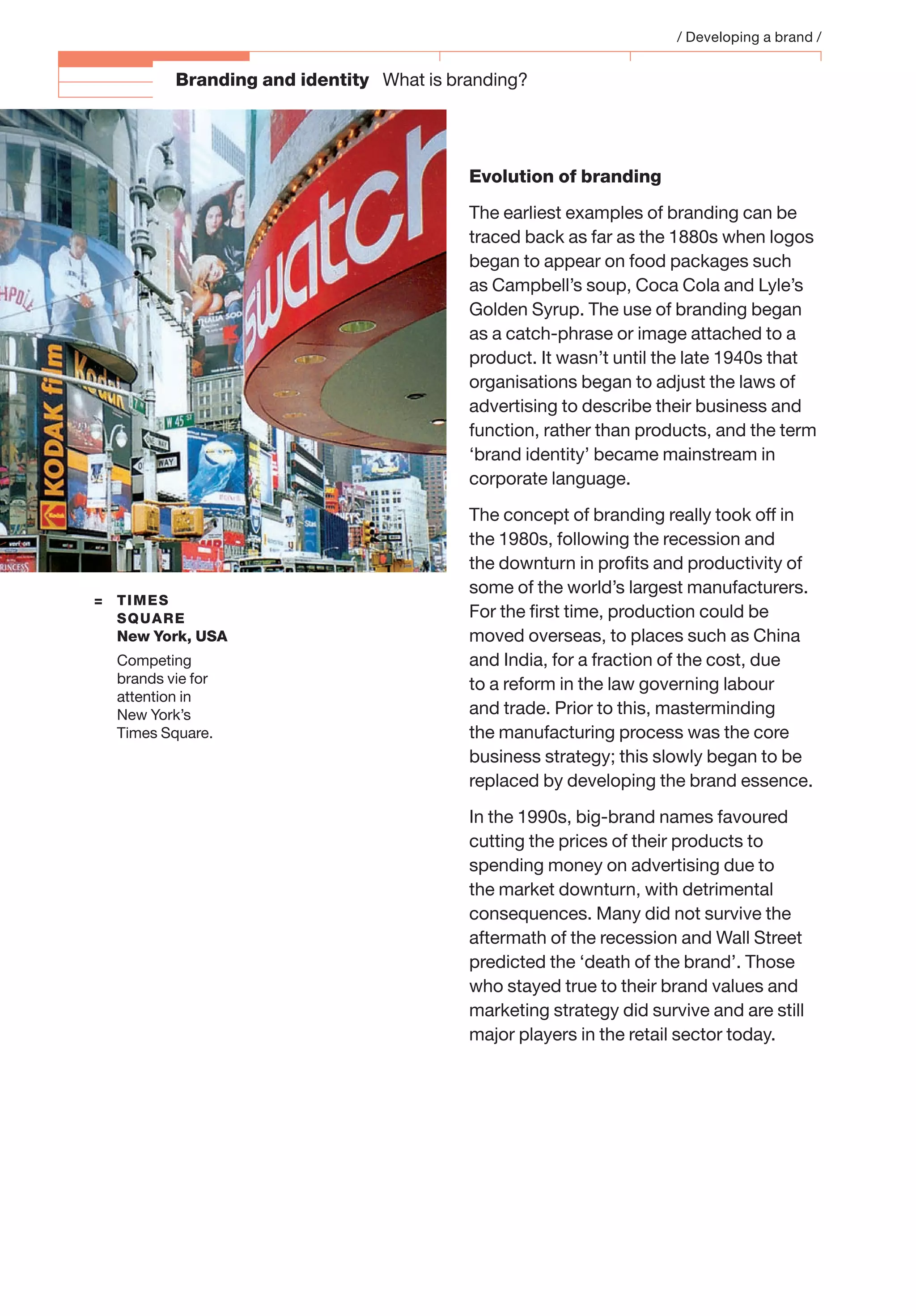 A BBranding and identity What is branding?
Evolution of branding
The earliest examples of branding can be
traced back as far as the 1880s when logos
began to appear on food packages such
as Campbell’s soup, Coca Cola and Lyle’s
Golden Syrup. The use of branding began
as a catch-phrase or image attached to a
product. It wasn’t until the late 1940s that
organisations began to adjust the laws of
advertising to describe their business and
function, rather than products, and the term
‘brand identity’ became mainstream in
corporate language.
The concept of branding really took off in
the 1980s, following the recession and
the downturn in proﬁts and productivity of
some of the world’s largest manufacturers.
For the ﬁrst time, production could be
moved overseas, to places such as China
and India, for a fraction of the cost, due
to a reform in the law governing labour
and trade. Prior to this, masterminding
the manufacturing process was the core
business strategy; this slowly began to be
replaced by developing the brand essence.
In the 1990s, big-brand names favoured
cutting the prices of their products to
spending money on advertising due to
the market downturn, with detrimental
consequences. Many did not survive the
aftermath of the recession and Wall Street
predicted the ‘death of the brand’. Those
who stayed true to their brand values and
marketing strategy did survive and are still
major players in the retail sector today.
/ Developing a brand /
= TIMES
SQUARE
New York, USA
Competing
brands vie for
attention in
New York’s
Times Square.
 