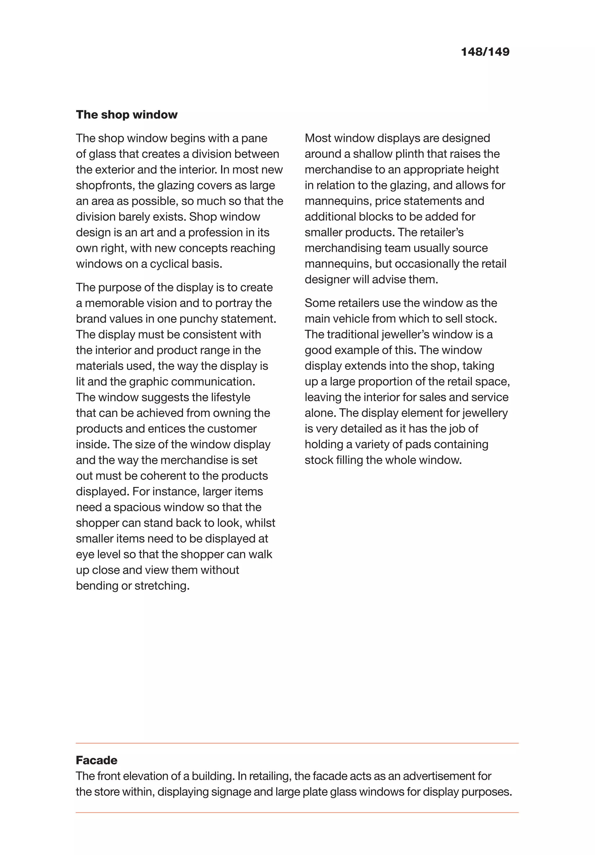148/149
The shop window
The shop window begins with a pane
of glass that creates a division between
the exterior and the interior. In most new
shopfronts, the glazing covers as large
an area as possible, so much so that the
division barely exists. Shop window
design is an art and a profession in its
own right, with new concepts reaching
windows on a cyclical basis.
The purpose of the display is to create
a memorable vision and to portray the
brand values in one punchy statement.
The display must be consistent with
the interior and product range in the
materials used, the way the display is
lit and the graphic communication.
The window suggests the lifestyle
that can be achieved from owning the
products and entices the customer
inside. The size of the window display
and the way the merchandise is set
out must be coherent to the products
displayed. For instance, larger items
need a spacious window so that the
shopper can stand back to look, whilst
smaller items need to be displayed at
eye level so that the shopper can walk
up close and view them without
bending or stretching.
Most window displays are designed
around a shallow plinth that raises the
merchandise to an appropriate height
in relation to the glazing, and allows for
mannequins, price statements and
additional blocks to be added for
smaller products. The retailer’s
merchandising team usually source
mannequins, but occasionally the retail
designer will advise them.
Some retailers use the window as the
main vehicle from which to sell stock.
The traditional jeweller’s window is a
good example of this. The window
display extends into the shop, taking
up a large proportion of the retail space,
leaving the interior for sales and service
alone. The display element for jewellery
is very detailed as it has the job of
holding a variety of pads containing
stock ﬁlling the whole window.
Facade
The front elevation of a building. In retailing, the facade acts as an advertisement for
the store within, displaying signage and large plate glass windows for display purposes.
 
