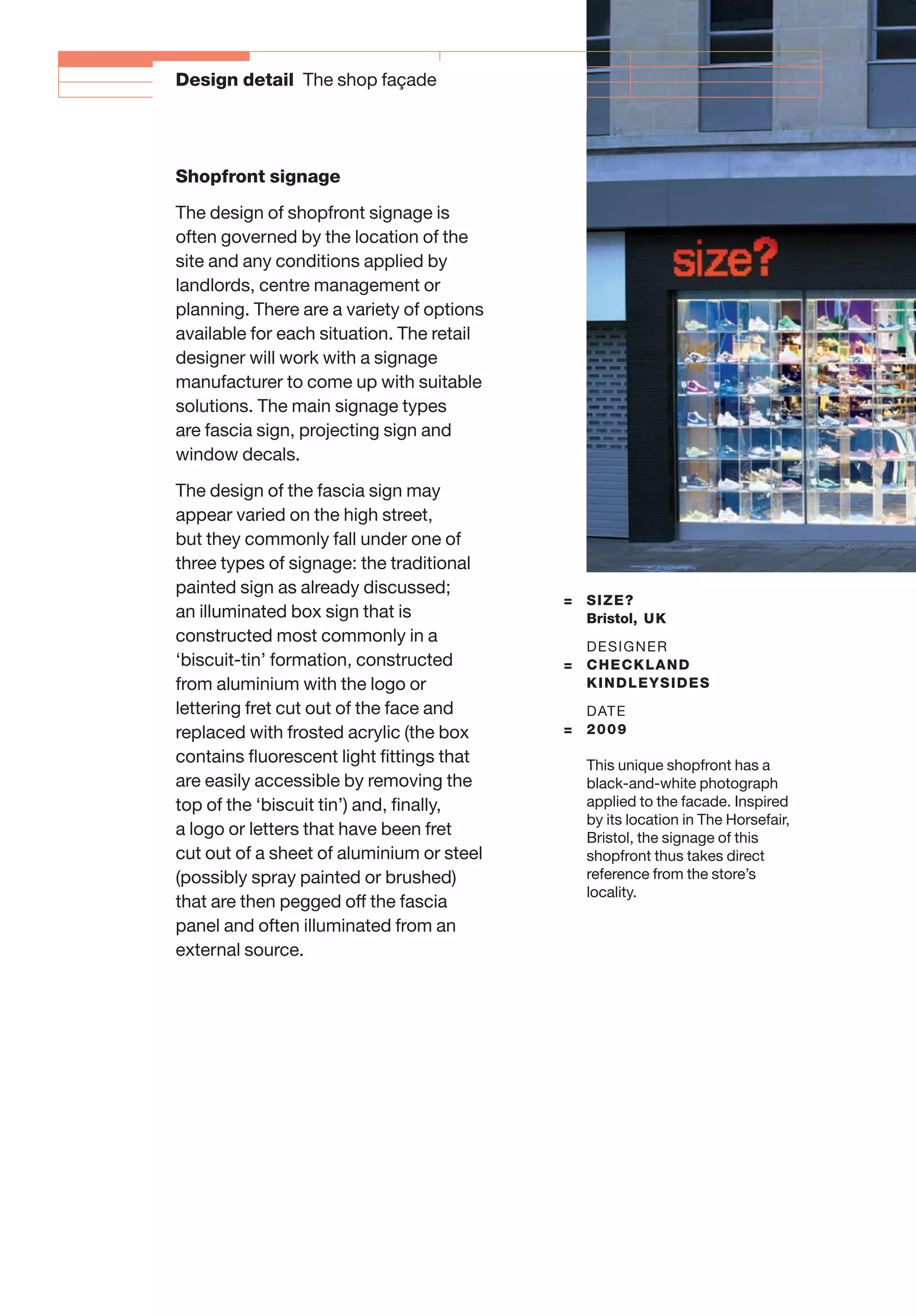 = SIZE?
Bristol, UK
DESIGNER
= CHECKLAND
KINDLEYSIDES
DATE
= 2009
This unique shopfront has a
black-and-white photograph
applied to the facade. Inspired
by its location in The Horsefair,
Bristol, the signage of this
shopfront thus takes direct
reference from the store’s
locality.
Design detail The shop façade
Shopfront signage
The design of shopfront signage is
often governed by the location of the
site and any conditions applied by
landlords, centre management or
planning. There are a variety of options
available for each situation. The retail
designer will work with a signage
manufacturer to come up with suitable
solutions. The main signage types
are fascia sign, projecting sign and
window decals.
The design of the fascia sign may
appear varied on the high street,
but they commonly fall under one of
three types of signage: the traditional
painted sign as already discussed;
an illuminated box sign that is
constructed most commonly in a
‘biscuit-tin’ formation, constructed
from aluminium with the logo or
lettering fret cut out of the face and
replaced with frosted acrylic (the box
contains ﬂuorescent light ﬁttings that
are easily accessible by removing the
top of the ‘biscuit tin’) and, ﬁnally,
a logo or letters that have been fret
cut out of a sheet of aluminium or steel
(possibly spray painted or brushed)
that are then pegged off the fascia
panel and often illuminated from an
external source.
 