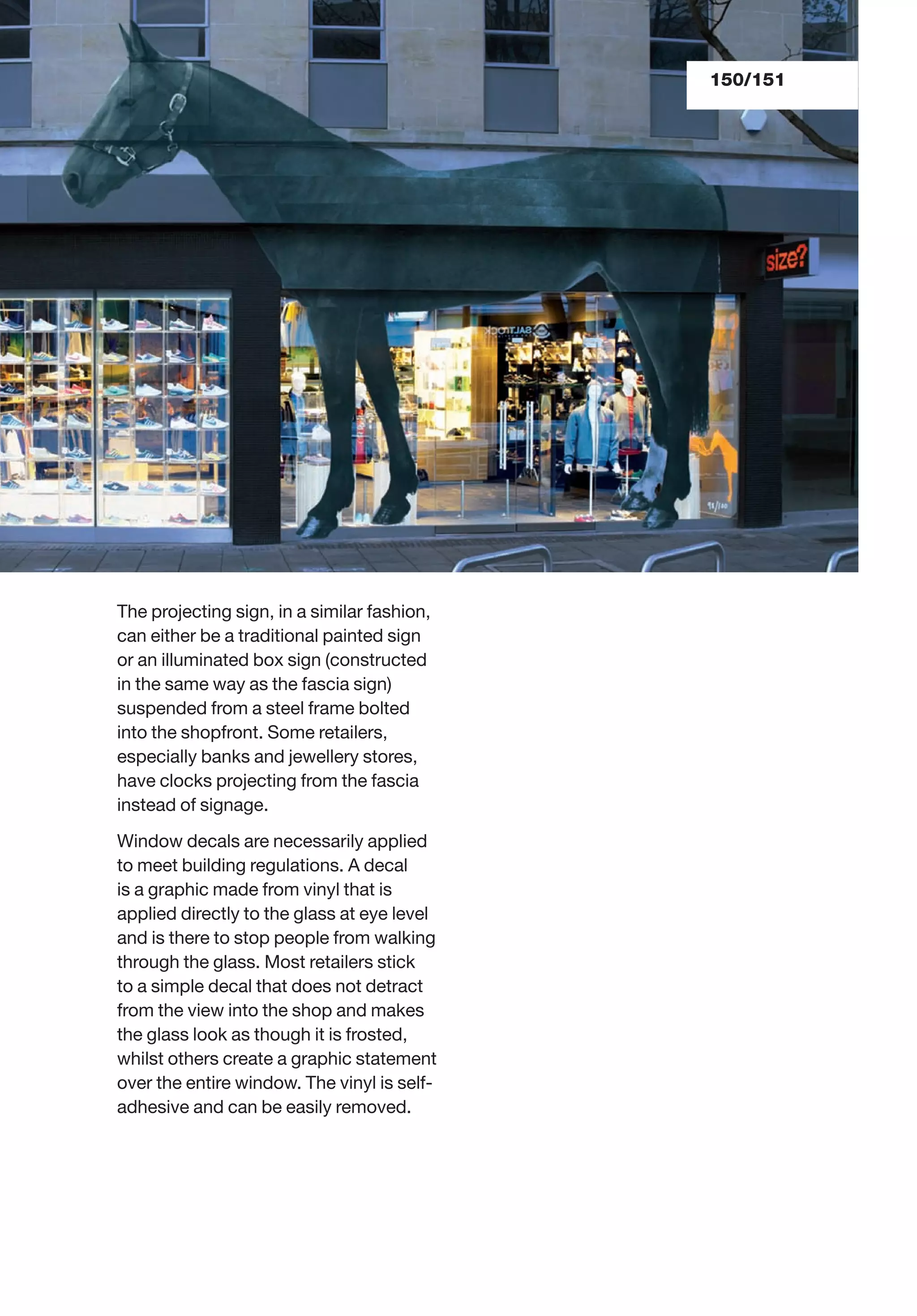 150/151
The projecting sign, in a similar fashion,
can either be a traditional painted sign
or an illuminated box sign (constructed
in the same way as the fascia sign)
suspended from a steel frame bolted
into the shopfront. Some retailers,
especially banks and jewellery stores,
have clocks projecting from the fascia
instead of signage.
Window decals are necessarily applied
to meet building regulations. A decal
is a graphic made from vinyl that is
applied directly to the glass at eye level
and is there to stop people from walking
through the glass. Most retailers stick
to a simple decal that does not detract
from the view into the shop and makes
the glass look as though it is frosted,
whilst others create a graphic statement
over the entire window. The vinyl is self-
adhesive and can be easily removed.
 