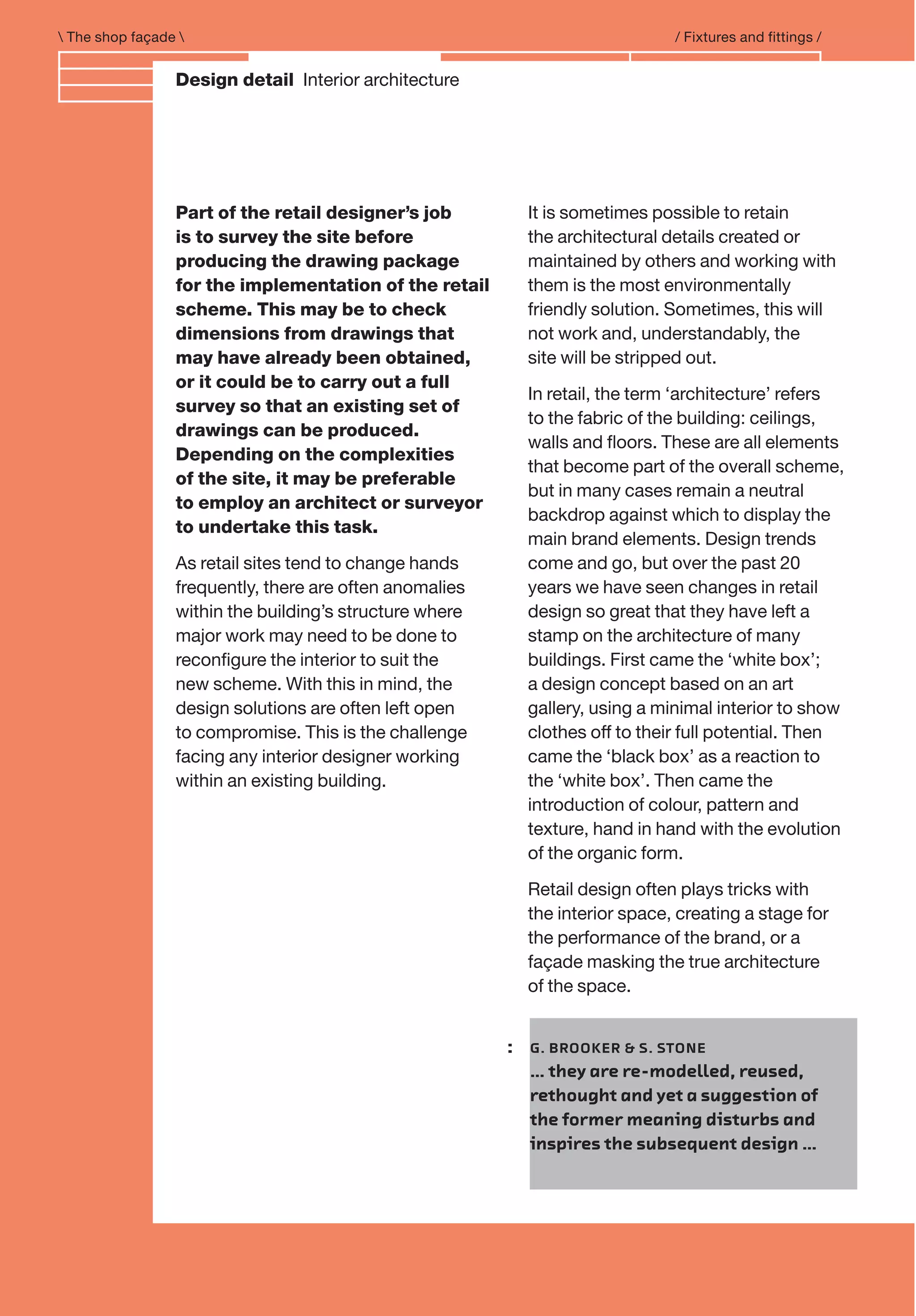 Branding and IdentityDesign detail Interior architecture
 The shop façade  / Fixtures and fittings /
Part of the retail designer’s job
is to survey the site before
producing the drawing package
for the implementation of the retail
scheme. This may be to check
dimensions from drawings that
may have already been obtained,
or it could be to carry out a full
survey so that an existing set of
drawings can be produced.
Depending on the complexities
of the site, it may be preferable
to employ an architect or surveyor
to undertake this task.
As retail sites tend to change hands
frequently, there are often anomalies
within the building’s structure where
major work may need to be done to
reconﬁgure the interior to suit the
new scheme. With this in mind, the
design solutions are often left open
to compromise. This is the challenge
facing any interior designer working
within an existing building.
It is sometimes possible to retain
the architectural details created or
maintained by others and working with
them is the most environmentally
friendly solution. Sometimes, this will
not work and, understandably, the
site will be stripped out.
In retail, the term ‘architecture’ refers
to the fabric of the building: ceilings,
walls and ﬂoors. These are all elements
that become part of the overall scheme,
but in many cases remain a neutral
backdrop against which to display the
main brand elements. Design trends
come and go, but over the past 20
years we have seen changes in retail
design so great that they have left a
stamp on the architecture of many
buildings. First came the ‘white box’;
a design concept based on an art
gallery, using a minimal interior to show
clothes off to their full potential. Then
came the ‘black box’ as a reaction to
the ‘white box’. Then came the
introduction of colour, pattern and
texture, hand in hand with the evolution
of the organic form.
Retail design often plays tricks with
the interior space, creating a stage for
the performance of the brand, or a
façade masking the true architecture
of the space.
: G. BROOKER & S. STONE
… they are re-modelled, reused,
rethought and yet a suggestion of
the former meaning disturbs and
inspires the subsequent design …
 