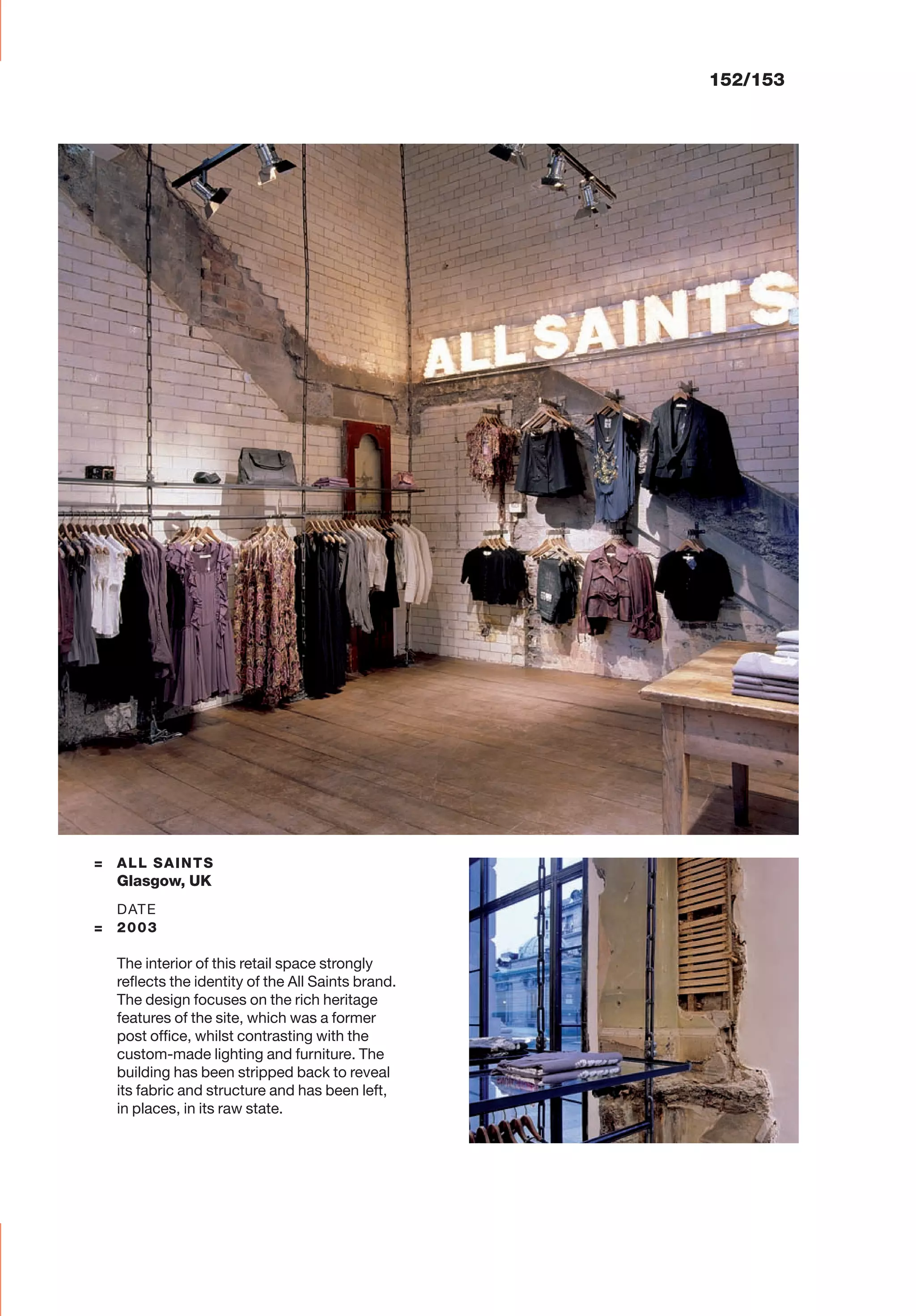 152/153
= ALL SAINTS
Glasgow, UK
DATE
= 2003
The interior of this retail space strongly
reﬂects the identity of the All Saints brand.
The design focuses on the rich heritage
features of the site, which was a former
post ofﬁce, whilst contrasting with the
custom-made lighting and furniture. The
building has been stripped back to reveal
its fabric and structure and has been left,
in places, in its raw state.
 