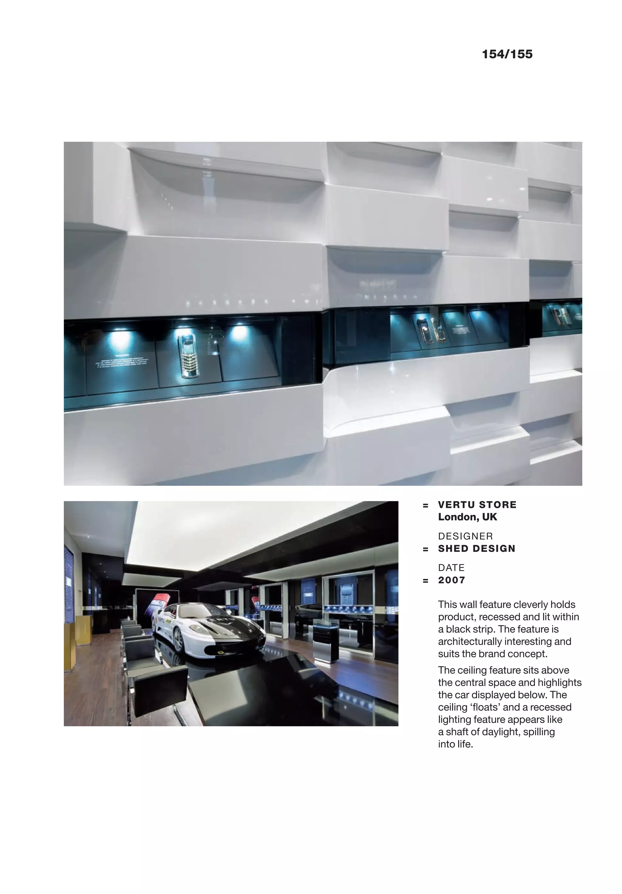 154/155
= VERTU STORE
London, UK
DESIGNER
= SHED DESIGN
DATE
= 2007
This wall feature cleverly holds
product, recessed and lit within
a black strip. The feature is
architecturally interesting and
suits the brand concept.
The ceiling feature sits above
the central space and highlights
the car displayed below. The
ceiling ‘ﬂoats’ and a recessed
lighting feature appears like
a shaft of daylight, spilling
into life.
 