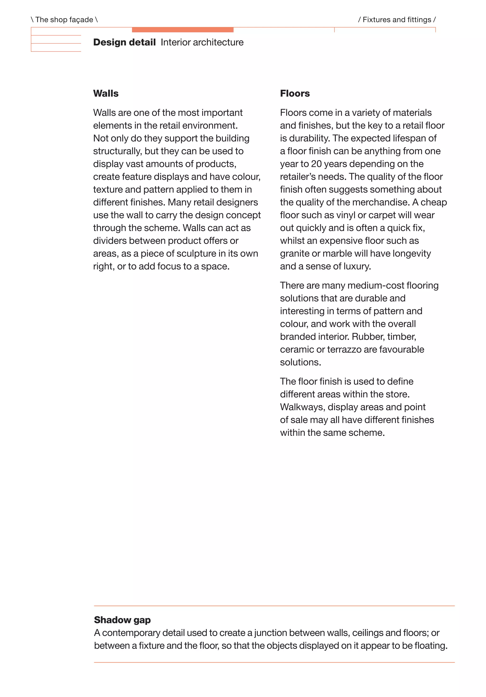 Design detail Interior architecture
Walls
Walls are one of the most important
elements in the retail environment.
Not only do they support the building
structurally, but they can be used to
display vast amounts of products,
create feature displays and have colour,
texture and pattern applied to them in
different ﬁnishes. Many retail designers
use the wall to carry the design concept
through the scheme. Walls can act as
dividers between product offers or
areas, as a piece of sculpture in its own
right, or to add focus to a space.
Floors
Floors come in a variety of materials
and ﬁnishes, but the key to a retail ﬂoor
is durability. The expected lifespan of
a ﬂoor ﬁnish can be anything from one
year to 20 years depending on the
retailer’s needs. The quality of the ﬂoor
ﬁnish often suggests something about
the quality of the merchandise. A cheap
ﬂoor such as vinyl or carpet will wear
out quickly and is often a quick ﬁx,
whilst an expensive ﬂoor such as
granite or marble will have longevity
and a sense of luxury.
There are many medium-cost ﬂooring
solutions that are durable and
interesting in terms of pattern and
colour, and work with the overall
branded interior. Rubber, timber,
ceramic or terrazzo are favourable
solutions.
The ﬂoor ﬁnish is used to deﬁne
different areas within the store.
Walkways, display areas and point
of sale may all have different ﬁnishes
within the same scheme.
 The shop façade  / Fixtures and fittings /
Shadow gap
A contemporary detail used to create a junction between walls, ceilings and ﬂoors; or
between a ﬁxture and the ﬂoor, so that the objects displayed on it appear to be ﬂoating.
 