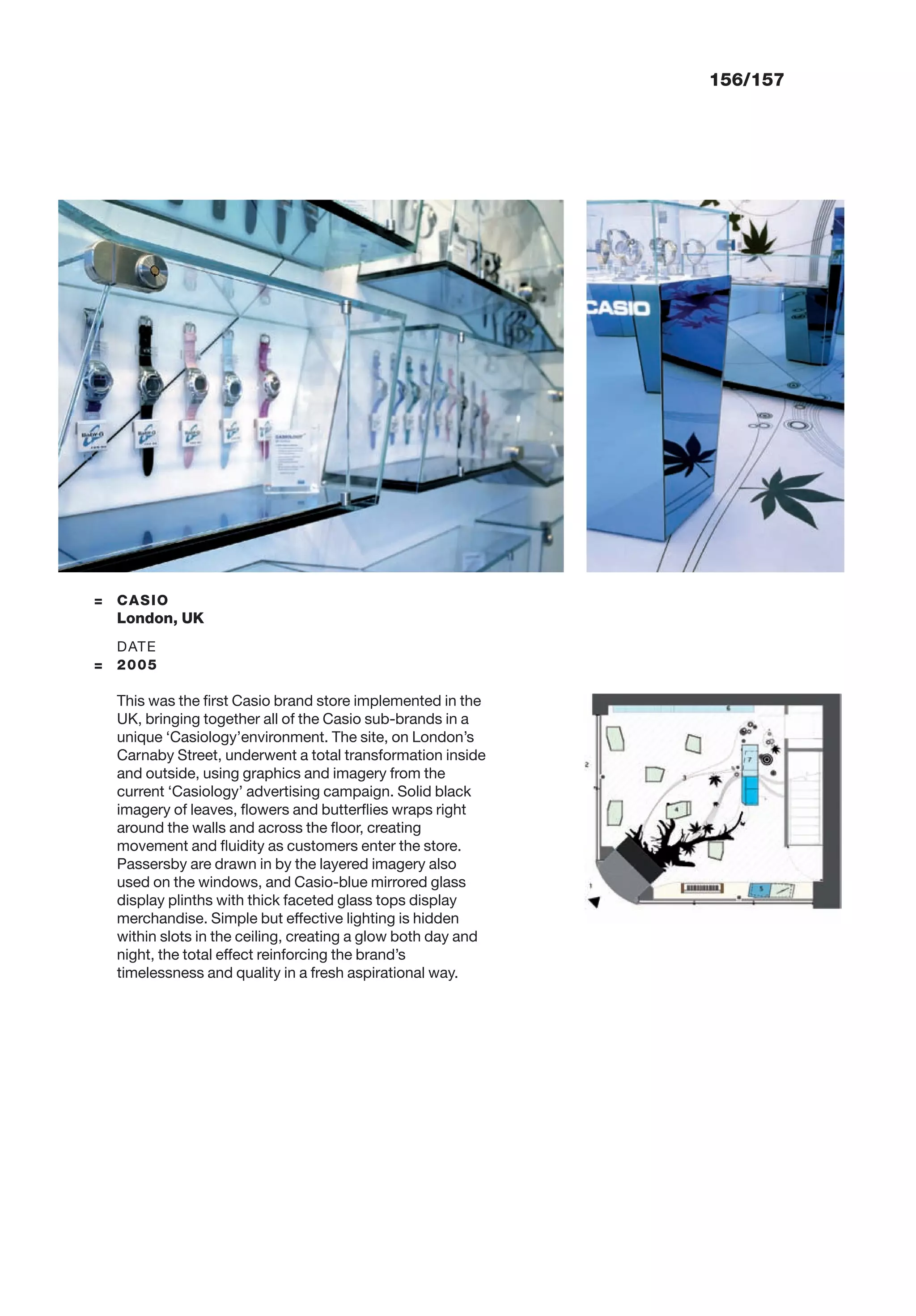156/157
= CASIO
London, UK
DATE
= 2005
This was the ﬁrst Casio brand store implemented in the
UK, bringing together all of the Casio sub-brands in a
unique ‘Casiology’environment. The site, on London’s
Carnaby Street, underwent a total transformation inside
and outside, using graphics and imagery from the
current ‘Casiology’ advertising campaign. Solid black
imagery of leaves, ﬂowers and butterﬂies wraps right
around the walls and across the ﬂoor, creating
movement and ﬂuidity as customers enter the store.
Passersby are drawn in by the layered imagery also
used on the windows, and Casio-blue mirrored glass
display plinths with thick faceted glass tops display
merchandise. Simple but effective lighting is hidden
within slots in the ceiling, creating a glow both day and
night, the total effect reinforcing the brand’s
timelessness and quality in a fresh aspirational way.
 