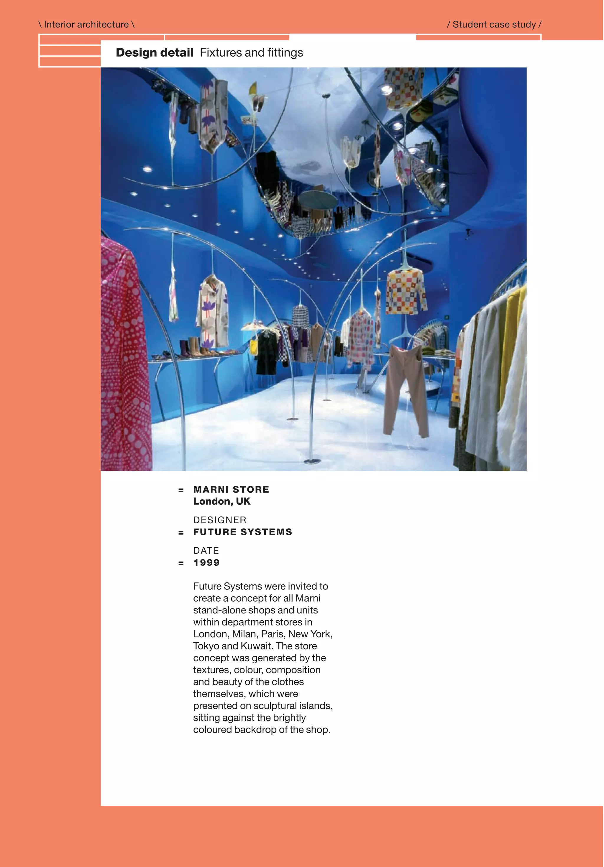 Branding and IdentityDesign detail Fixtures and ﬁttings
 Interior architecture  / Student case study /
= MARNI STORE
London, UK
DESIGNER
= FUTURE SYSTEMS
DATE
= 1999
Future Systems were invited to
create a concept for all Marni
stand-alone shops and units
within department stores in
London, Milan, Paris, New York,
Tokyo and Kuwait. The store
concept was generated by the
textures, colour, composition
and beauty of the clothes
themselves, which were
presented on sculptural islands,
sitting against the brightly
coloured backdrop of the shop.
 