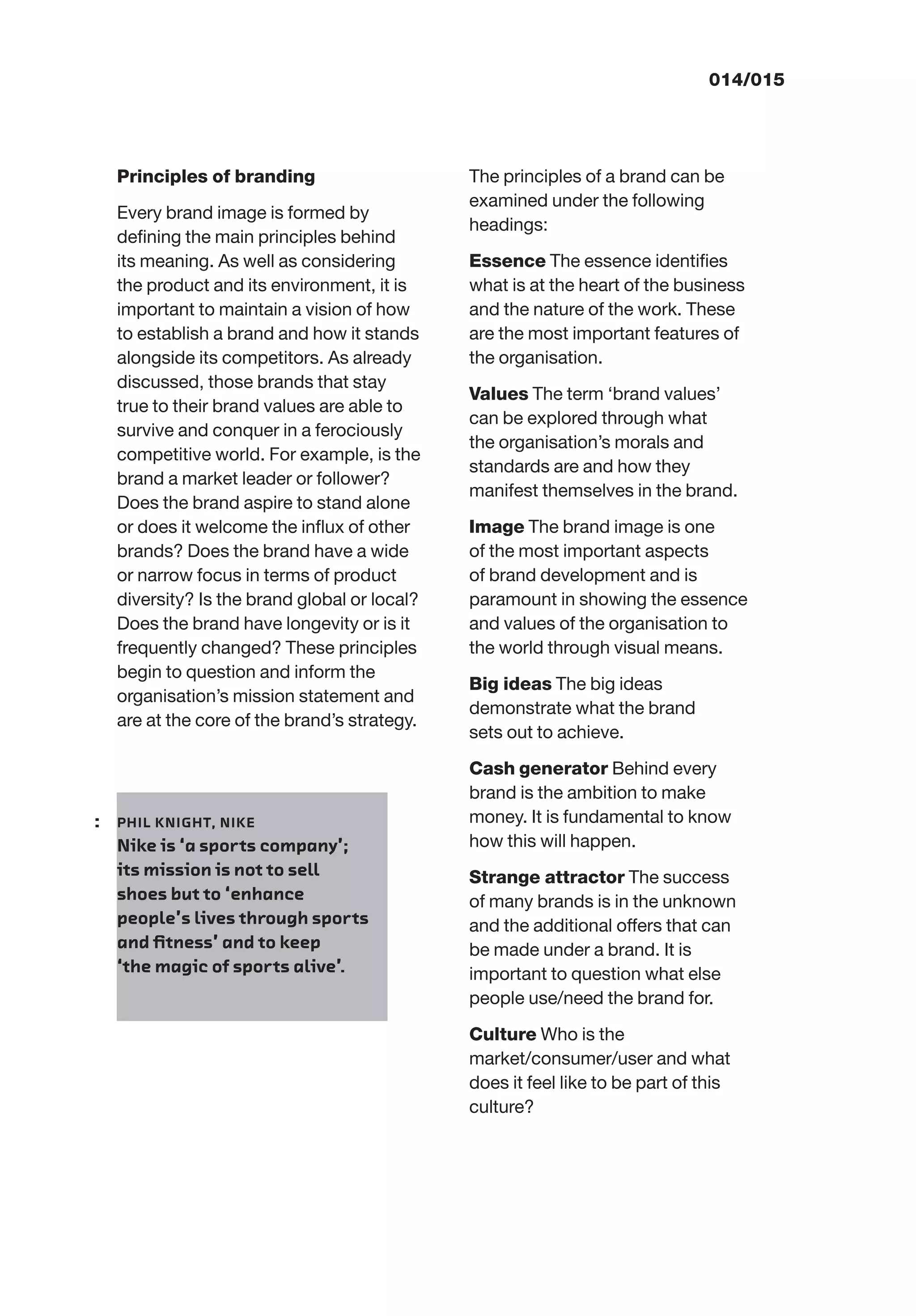 014/015
Principles of branding
Every brand image is formed by
deﬁning the main principles behind
its meaning. As well as considering
the product and its environment, it is
important to maintain a vision of how
to establish a brand and how it stands
alongside its competitors. As already
discussed, those brands that stay
true to their brand values are able to
survive and conquer in a ferociously
competitive world. For example, is the
brand a market leader or follower?
Does the brand aspire to stand alone
or does it welcome the inﬂux of other
brands? Does the brand have a wide
or narrow focus in terms of product
diversity? Is the brand global or local?
Does the brand have longevity or is it
frequently changed? These principles
begin to question and inform the
organisation’s mission statement and
are at the core of the brand’s strategy.
The principles of a brand can be
examined under the following
headings:
Essence The essence identiﬁes
what is at the heart of the business
and the nature of the work. These
are the most important features of
the organisation.
Values The term ‘brand values’
can be explored through what
the organisation’s morals and
standards are and how they
manifest themselves in the brand.
Image The brand image is one
of the most important aspects
of brand development and is
paramount in showing the essence
and values of the organisation to
the world through visual means.
Big ideas The big ideas
demonstrate what the brand
sets out to achieve.
Cash generator Behind every
brand is the ambition to make
money. It is fundamental to know
how this will happen.
Strange attractor The success
of many brands is in the unknown
and the additional offers that can
be made under a brand. It is
important to question what else
people use/need the brand for.
Culture Who is the
market/consumer/user and what
does it feel like to be part of this
culture?
: PHIL KNIGHT, NIKE
Nike is ‘a sports company’;
its mission is not to sell
shoes but to ‘enhance
people’s lives through sports
and ﬁtness’ and to keep
‘the magic of sports alive’.
 