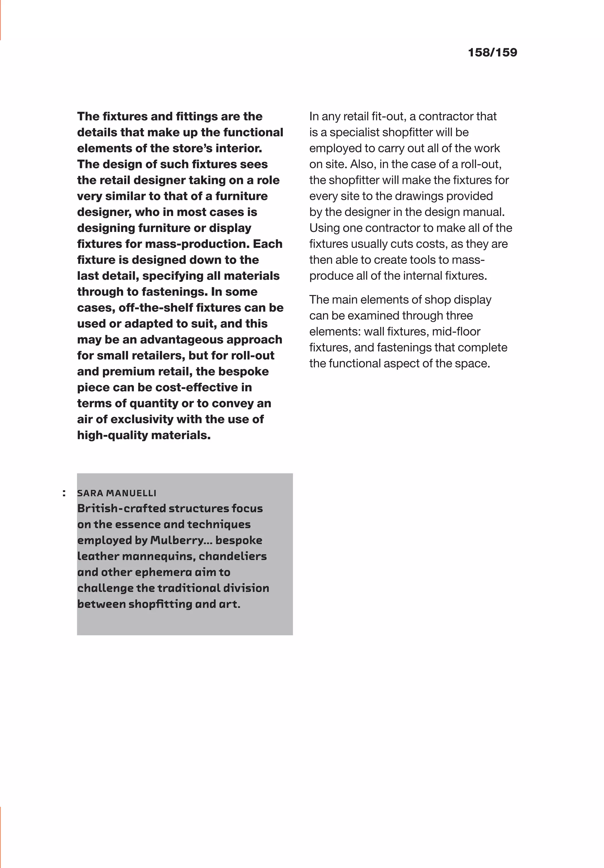 The ﬁxtures and ﬁttings are the
details that make up the functional
elements of the store’s interior.
The design of such ﬁxtures sees
the retail designer taking on a role
very similar to that of a furniture
designer, who in most cases is
designing furniture or display
ﬁxtures for mass-production. Each
ﬁxture is designed down to the
last detail, specifying all materials
through to fastenings. In some
cases, off-the-shelf ﬁxtures can be
used or adapted to suit, and this
may be an advantageous approach
for small retailers, but for roll-out
and premium retail, the bespoke
piece can be cost-effective in
terms of quantity or to convey an
air of exclusivity with the use of
high-quality materials.
In any retail ﬁt-out, a contractor that
is a specialist shopﬁtter will be
employed to carry out all of the work
on site. Also, in the case of a roll-out,
the shopﬁtter will make the ﬁxtures for
every site to the drawings provided
by the designer in the design manual.
Using one contractor to make all of the
ﬁxtures usually cuts costs, as they are
then able to create tools to mass-
produce all of the internal ﬁxtures.
The main elements of shop display
can be examined through three
elements: wall ﬁxtures, mid-ﬂoor
ﬁxtures, and fastenings that complete
the functional aspect of the space.
158/159
: SARA MANUELLI
British-crafted structures focus
on the essence and techniques
employed by Mulberry… bespoke
leather mannequins, chandeliers
and other ephemera aim to
challenge the traditional division
between shopﬁtting and art.
 