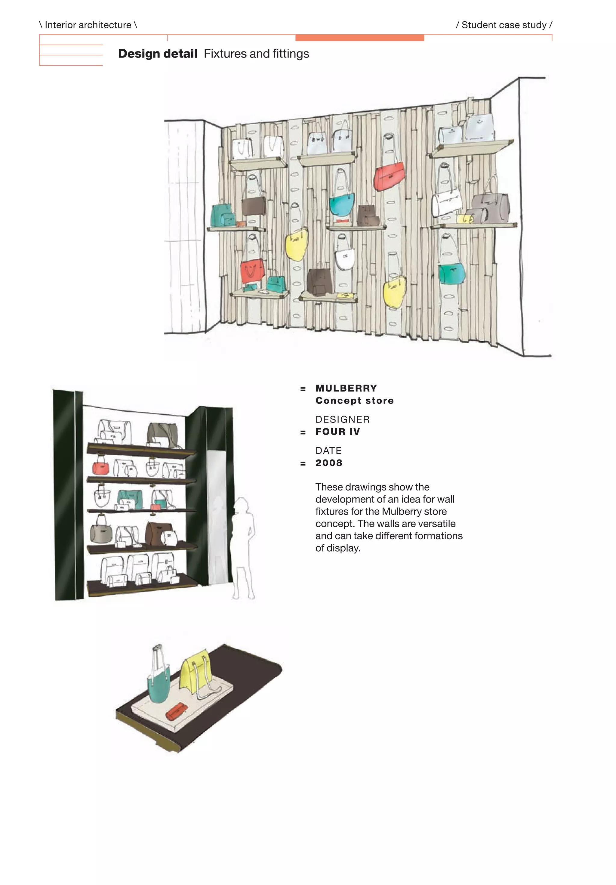 Design detail Fixtures and ﬁttings
= MULBERRY
Concept store
DESIGNER
= FOUR IV
DATE
= 2008
These drawings show the
development of an idea for wall
ﬁxtures for the Mulberry store
concept. The walls are versatile
and can take different formations
of display.
 Interior architecture  / Student case study /
 
