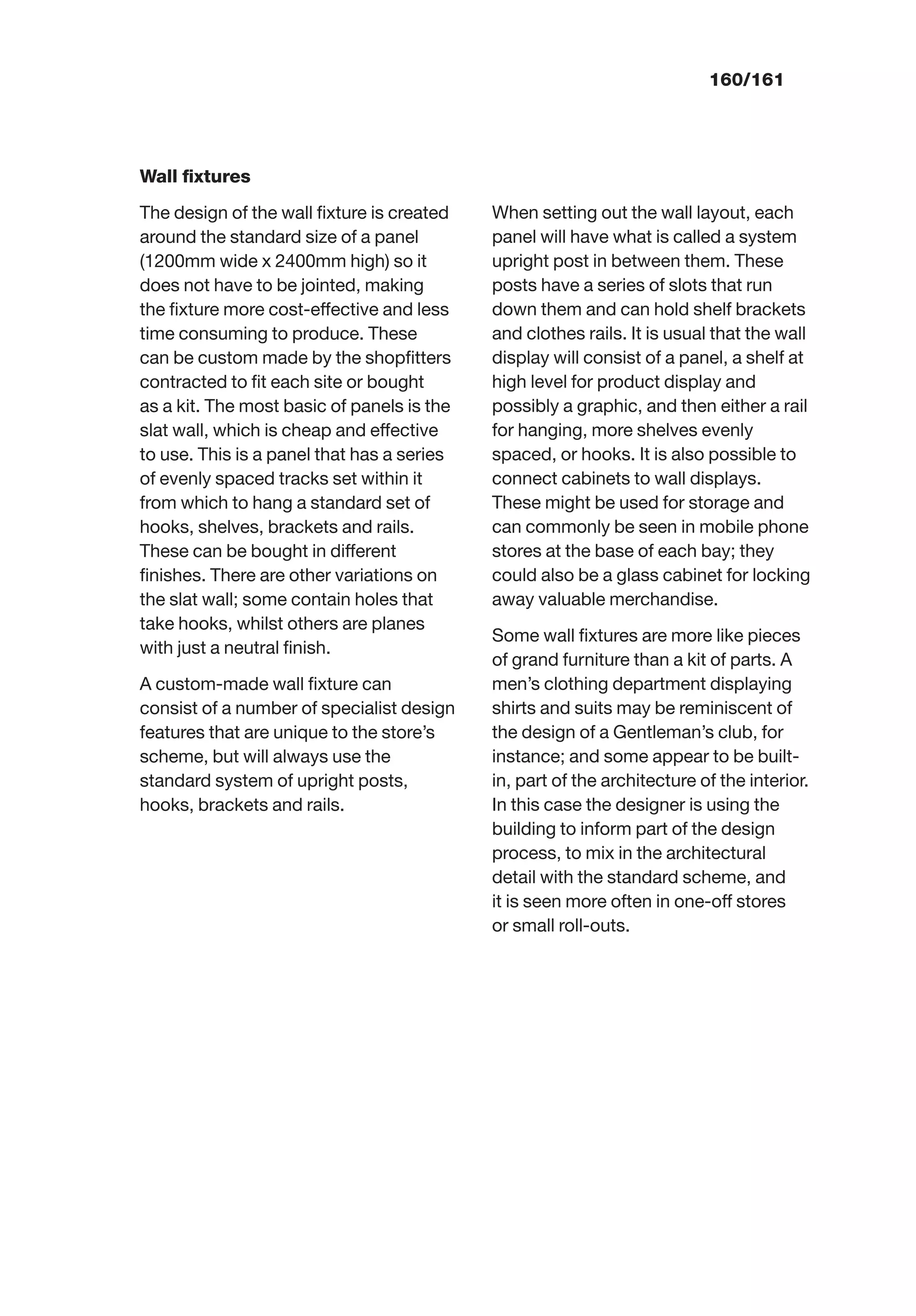 160/161
Wall ﬁxtures
The design of the wall ﬁxture is created
around the standard size of a panel
(1200mm wide x 2400mm high) so it
does not have to be jointed, making
the ﬁxture more cost-effective and less
time consuming to produce. These
can be custom made by the shopﬁtters
contracted to ﬁt each site or bought
as a kit. The most basic of panels is the
slat wall, which is cheap and effective
to use. This is a panel that has a series
of evenly spaced tracks set within it
from which to hang a standard set of
hooks, shelves, brackets and rails.
These can be bought in different
ﬁnishes. There are other variations on
the slat wall; some contain holes that
take hooks, whilst others are planes
with just a neutral ﬁnish.
A custom-made wall ﬁxture can
consist of a number of specialist design
features that are unique to the store’s
scheme, but will always use the
standard system of upright posts,
hooks, brackets and rails.
When setting out the wall layout, each
panel will have what is called a system
upright post in between them. These
posts have a series of slots that run
down them and can hold shelf brackets
and clothes rails. It is usual that the wall
display will consist of a panel, a shelf at
high level for product display and
possibly a graphic, and then either a rail
for hanging, more shelves evenly
spaced, or hooks. It is also possible to
connect cabinets to wall displays.
These might be used for storage and
can commonly be seen in mobile phone
stores at the base of each bay; they
could also be a glass cabinet for locking
away valuable merchandise.
Some wall ﬁxtures are more like pieces
of grand furniture than a kit of parts. A
men’s clothing department displaying
shirts and suits may be reminiscent of
the design of a Gentleman’s club, for
instance; and some appear to be built-
in, part of the architecture of the interior.
In this case the designer is using the
building to inform part of the design
process, to mix in the architectural
detail with the standard scheme, and
it is seen more often in one-off stores
or small roll-outs.
 