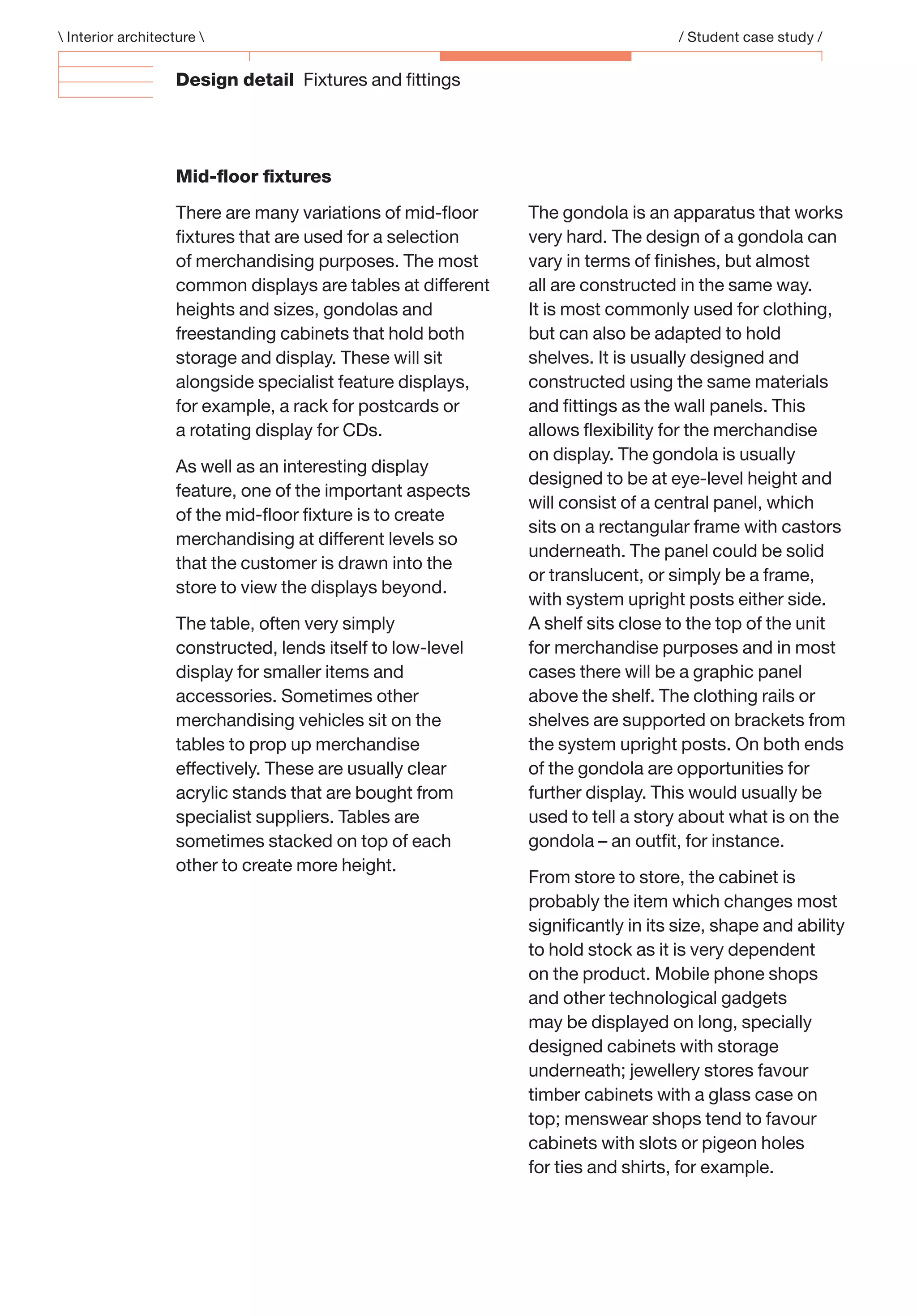 Design detail Fixtures and ﬁttings
Mid-ﬂoor ﬁxtures
There are many variations of mid-ﬂoor
ﬁxtures that are used for a selection
of merchandising purposes. The most
common displays are tables at different
heights and sizes, gondolas and
freestanding cabinets that hold both
storage and display. These will sit
alongside specialist feature displays,
for example, a rack for postcards or
a rotating display for CDs.
As well as an interesting display
feature, one of the important aspects
of the mid-ﬂoor ﬁxture is to create
merchandising at different levels so
that the customer is drawn into the
store to view the displays beyond.
The table, often very simply
constructed, lends itself to low-level
display for smaller items and
accessories. Sometimes other
merchandising vehicles sit on the
tables to prop up merchandise
effectively. These are usually clear
acrylic stands that are bought from
specialist suppliers. Tables are
sometimes stacked on top of each
other to create more height.
The gondola is an apparatus that works
very hard. The design of a gondola can
vary in terms of ﬁnishes, but almost
all are constructed in the same way.
It is most commonly used for clothing,
but can also be adapted to hold
shelves. It is usually designed and
constructed using the same materials
and ﬁttings as the wall panels. This
allows ﬂexibility for the merchandise
on display. The gondola is usually
designed to be at eye-level height and
will consist of a central panel, which
sits on a rectangular frame with castors
underneath. The panel could be solid
or translucent, or simply be a frame,
with system upright posts either side.
A shelf sits close to the top of the unit
for merchandise purposes and in most
cases there will be a graphic panel
above the shelf. The clothing rails or
shelves are supported on brackets from
the system upright posts. On both ends
of the gondola are opportunities for
further display. This would usually be
used to tell a story about what is on the
gondola – an outﬁt, for instance.
From store to store, the cabinet is
probably the item which changes most
signiﬁcantly in its size, shape and ability
to hold stock as it is very dependent
on the product. Mobile phone shops
and other technological gadgets
may be displayed on long, specially
designed cabinets with storage
underneath; jewellery stores favour
timber cabinets with a glass case on
top; menswear shops tend to favour
cabinets with slots or pigeon holes
for ties and shirts, for example.
 Interior architecture  / Student case study /
 