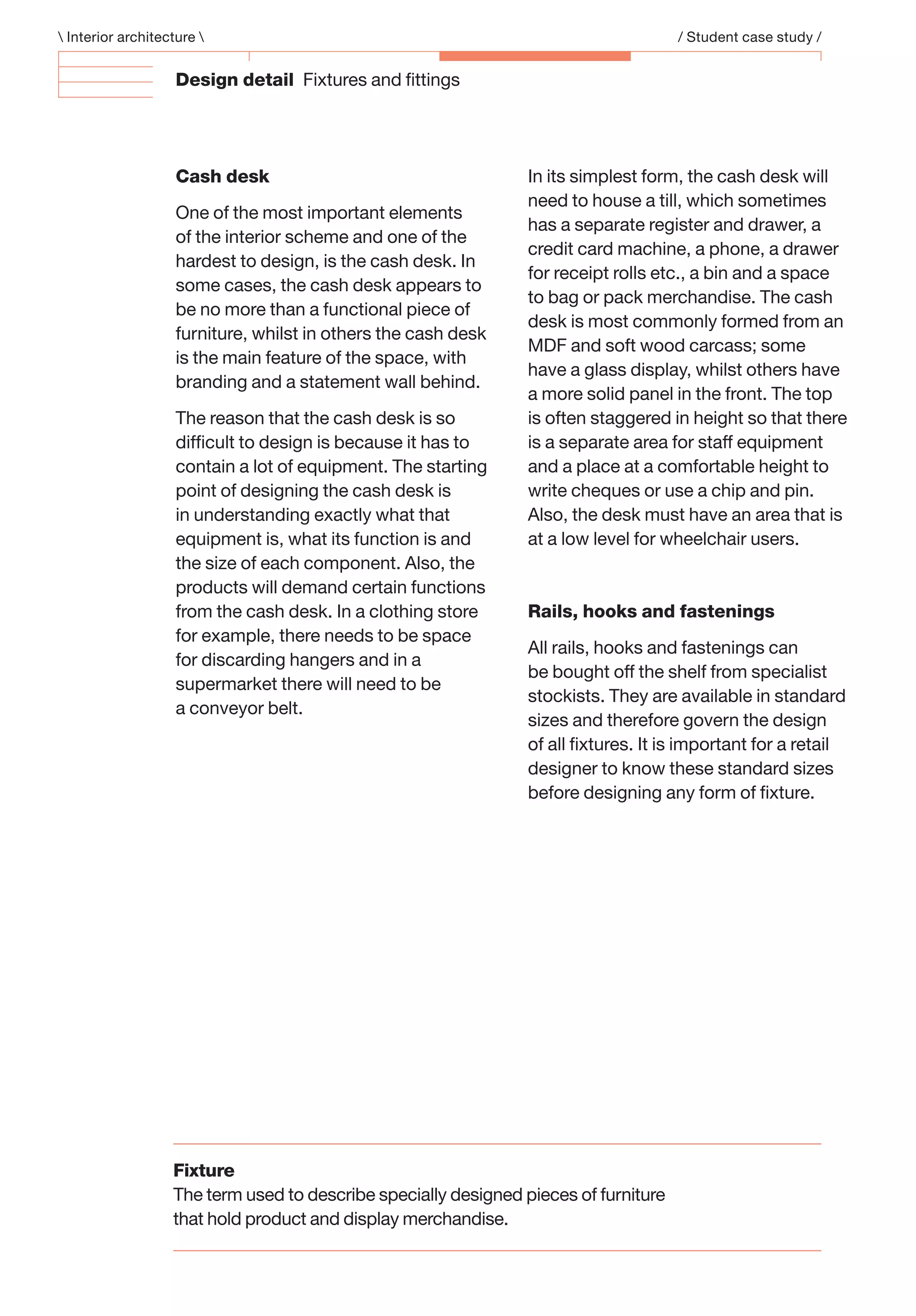 Design detail Fixtures and ﬁttings
Cash desk
One of the most important elements
of the interior scheme and one of the
hardest to design, is the cash desk. In
some cases, the cash desk appears to
be no more than a functional piece of
furniture, whilst in others the cash desk
is the main feature of the space, with
branding and a statement wall behind.
The reason that the cash desk is so
difﬁcult to design is because it has to
contain a lot of equipment. The starting
point of designing the cash desk is
in understanding exactly what that
equipment is, what its function is and
the size of each component. Also, the
products will demand certain functions
from the cash desk. In a clothing store
for example, there needs to be space
for discarding hangers and in a
supermarket there will need to be
a conveyor belt.
In its simplest form, the cash desk will
need to house a till, which sometimes
has a separate register and drawer, a
credit card machine, a phone, a drawer
for receipt rolls etc., a bin and a space
to bag or pack merchandise. The cash
desk is most commonly formed from an
MDF and soft wood carcass; some
have a glass display, whilst others have
a more solid panel in the front. The top
is often staggered in height so that there
is a separate area for staff equipment
and a place at a comfortable height to
write cheques or use a chip and pin.
Also, the desk must have an area that is
at a low level for wheelchair users.
Rails, hooks and fastenings
All rails, hooks and fastenings can
be bought off the shelf from specialist
stockists. They are available in standard
sizes and therefore govern the design
of all ﬁxtures. It is important for a retail
designer to know these standard sizes
before designing any form of ﬁxture.
 Interior architecture  / Student case study /
Fixture
The term used to describe specially designed pieces of furniture
that hold product and display merchandise.
 