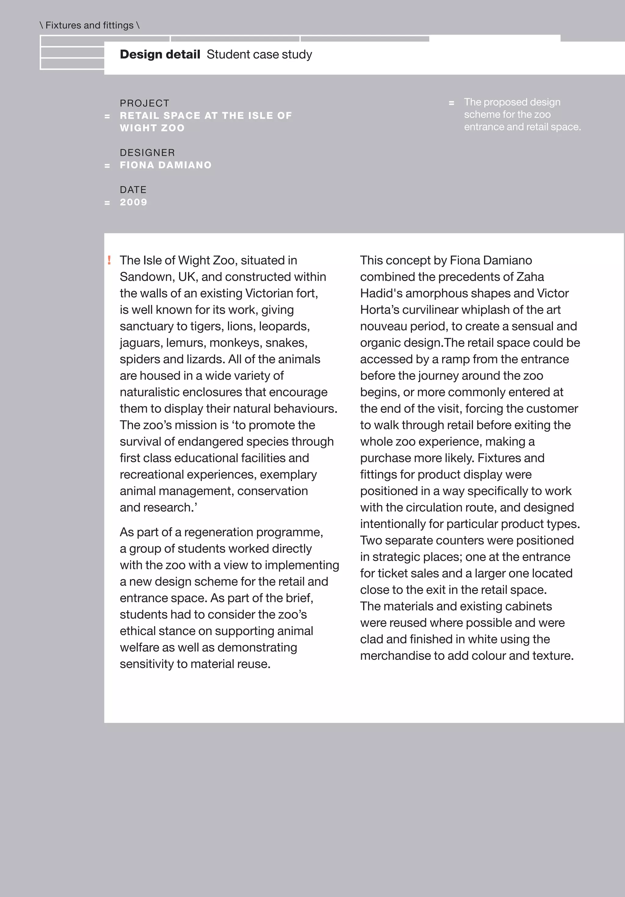 !
Design detail Student case study
PROJECT
= RETAIL SPACE AT THE ISLE OF
WIGHT ZOO
DESIGNER
= FIONA DAMIANO
DATE
= 2009
The Isle of Wight Zoo, situated in
Sandown, UK, and constructed within
the walls of an existing Victorian fort,
is well known for its work, giving
sanctuary to tigers, lions, leopards,
jaguars, lemurs, monkeys, snakes,
spiders and lizards. All of the animals
are housed in a wide variety of
naturalistic enclosures that encourage
them to display their natural behaviours.
The zoo’s mission is ‘to promote the
survival of endangered species through
ﬁrst class educational facilities and
recreational experiences, exemplary
animal management, conservation
and research.’
As part of a regeneration programme,
a group of students worked directly
with the zoo with a view to implementing
a new design scheme for the retail and
entrance space. As part of the brief,
students had to consider the zoo’s
ethical stance on supporting animal
welfare as well as demonstrating
sensitivity to material reuse.
 Fixtures and fittings 
= The proposed design
scheme for the zoo
entrance and retail space.
This concept by Fiona Damiano
combined the precedents of Zaha
Hadid's amorphous shapes and Victor
Horta’s curvilinear whiplash of the art
nouveau period, to create a sensual and
organic design.The retail space could be
accessed by a ramp from the entrance
before the journey around the zoo
begins, or more commonly entered at
the end of the visit, forcing the customer
to walk through retail before exiting the
whole zoo experience, making a
purchase more likely. Fixtures and
ﬁttings for product display were
positioned in a way speciﬁcally to work
with the circulation route, and designed
intentionally for particular product types.
Two separate counters were positioned
in strategic places; one at the entrance
for ticket sales and a larger one located
close to the exit in the retail space.
The materials and existing cabinets
were reused where possible and were
clad and ﬁnished in white using the
merchandise to add colour and texture.
 