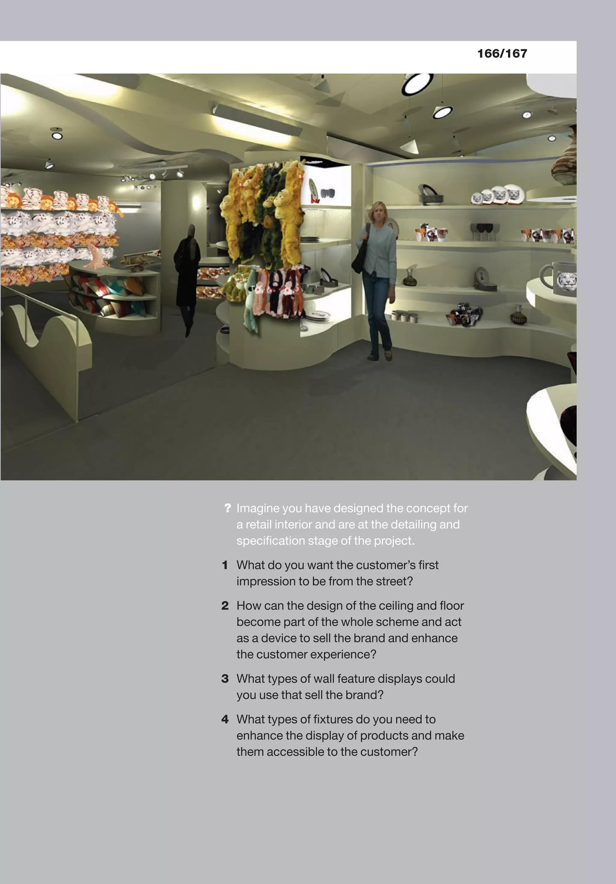 166/167
? Imagine you have designed the concept for
a retail interior and are at the detailing and
speciﬁcation stage of the project.
1 What do you want the customer’s ﬁrst
impression to be from the street?
2 How can the design of the ceiling and ﬂoor
become part of the whole scheme and act
as a device to sell the brand and enhance
the customer experience?
3 What types of wall feature displays could
you use that sell the brand?
4 What types of ﬁxtures do you need to
enhance the display of products and make
them accessible to the customer?
 