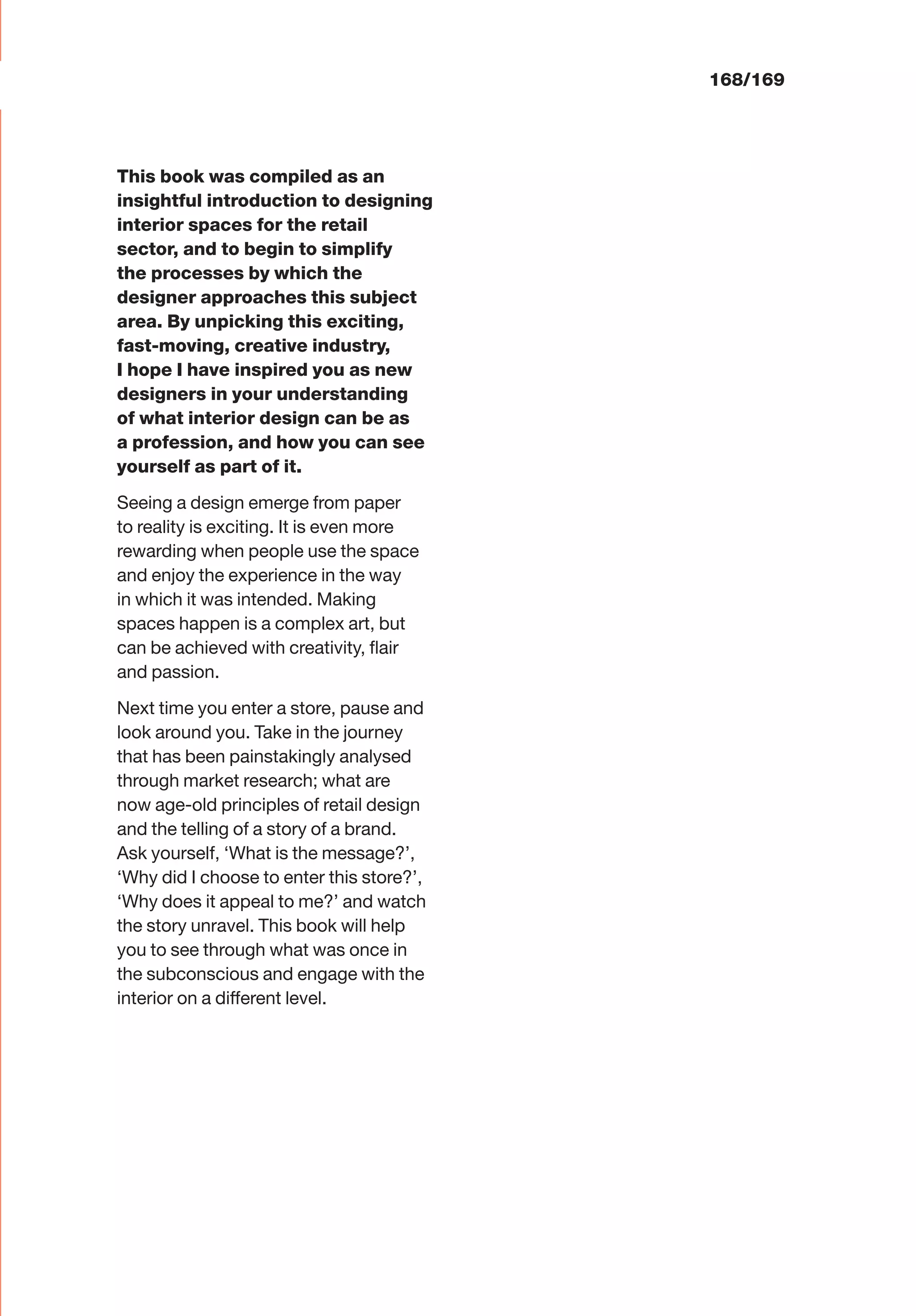 This book was compiled as an
insightful introduction to designing
interior spaces for the retail
sector, and to begin to simplify
the processes by which the
designer approaches this subject
area. By unpicking this exciting,
fast-moving, creative industry,
I hope I have inspired you as new
designers in your understanding
of what interior design can be as
a profession, and how you can see
yourself as part of it.
Seeing a design emerge from paper
to reality is exciting. It is even more
rewarding when people use the space
and enjoy the experience in the way
in which it was intended. Making
spaces happen is a complex art, but
can be achieved with creativity, ﬂair
and passion.
Next time you enter a store, pause and
look around you. Take in the journey
that has been painstakingly analysed
through market research; what are
now age-old principles of retail design
and the telling of a story of a brand.
Ask yourself, ‘What is the message?’,
‘Why did I choose to enter this store?’,
‘Why does it appeal to me?’ and watch
the story unravel. This book will help
you to see through what was once in
the subconscious and engage with the
interior on a different level.
168/169
 
