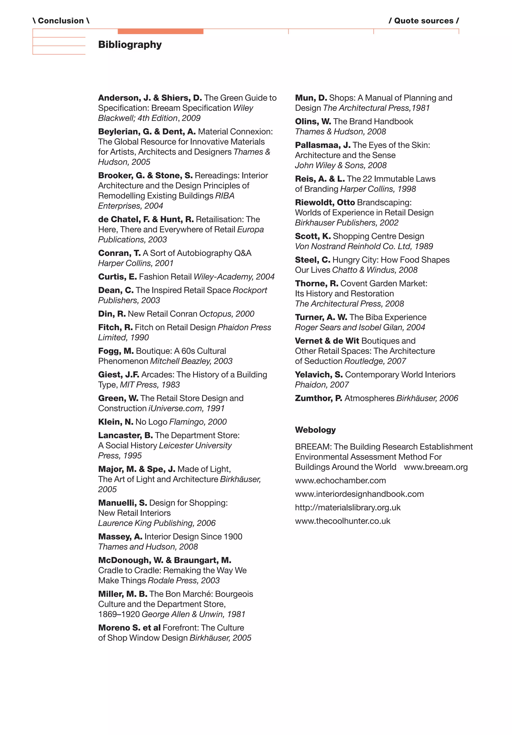 Bibliography
Anderson, J. & Shiers, D. The Green Guide to
Speciﬁcation: Breeam Speciﬁcation Wiley
Blackwell; 4th Edition, 2009
Beylerian, G. & Dent, A. Material Connexion:
The Global Resource for Innovative Materials
for Artists, Architects and Designers Thames &
Hudson, 2005
Brooker, G. & Stone, S. Rereadings: Interior
Architecture and the Design Principles of
Remodelling Existing Buildings RIBA
Enterprises, 2004
de Chatel, F. & Hunt, R. Retailisation: The
Here, There and Everywhere of Retail Europa
Publications, 2003
Conran, T. A Sort of Autobiography Q&A
Harper Collins, 2001
Curtis, E. Fashion Retail Wiley-Academy, 2004
Dean, C. The Inspired Retail Space Rockport
Publishers, 2003
Din, R. New Retail Conran Octopus, 2000
Fitch, R. Fitch on Retail Design Phaidon Press
Limited, 1990
Fogg, M. Boutique: A 60s Cultural
Phenomenon Mitchell Beazley, 2003
Giest, J.F. Arcades: The History of a Building
Type, MIT Press, 1983
Green, W. The Retail Store Design and
Construction iUniverse.com, 1991
Klein, N. No Logo Flamingo, 2000
Lancaster, B. The Department Store:
A Social History Leicester University
Press, 1995
Major, M. & Spe, J. Made of Light,
The Art of Light and Architecture Birkhäuser,
2005
Manuelli, S. Design for Shopping:
New Retail Interiors
Laurence King Publishing, 2006
Massey, A. Interior Design Since 1900
Thames and Hudson, 2008
McDonough, W. & Braungart, M.
Cradle to Cradle: Remaking the Way We
Make Things Rodale Press, 2003
Miller, M. B. The Bon Marché: Bourgeois
Culture and the Department Store,
1869–1920 George Allen & Unwin, 1981
Moreno S. et al Forefront: The Culture
of Shop Window Design Birkhäuser, 2005
Mun, D. Shops: A Manual of Planning and
Design The Architectural Press,1981
Olins, W. The Brand Handbook
Thames & Hudson, 2008
Pallasmaa, J. The Eyes of the Skin:
Architecture and the Sense
John Wiley & Sons, 2008
Reis, A. & L. The 22 Immutable Laws
of Branding Harper Collins, 1998
Riewoldt, Otto Brandscaping:
Worlds of Experience in Retail Design
Birkhauser Publishers, 2002
Scott, K. Shopping Centre Design
Von Nostrand Reinhold Co. Ltd, 1989
Steel, C. Hungry City: How Food Shapes
Our Lives Chatto & Windus, 2008
Thorne, R. Covent Garden Market:
Its History and Restoration
The Architectural Press, 2008
Turner, A. W. The Biba Experience
Roger Sears and Isobel Gilan, 2004
Vernet & de Wit Boutiques and
Other Retail Spaces: The Architecture
of Seduction Routledge, 2007
Yelavich, S. Contemporary World Interiors
Phaidon, 2007
Zumthor, P. Atmospheres Birkhäuser, 2006
Webology
BREEAM: The Building Research Establishment
Environmental Assessment Method For
Buildings Around the World www.breeam.org
www.echochamber.com
www.interiordesignhandbook.com
http://materialslibrary.org.uk
www.thecoolhunter.co.uk
 Conclusion  / Quote sources /
 