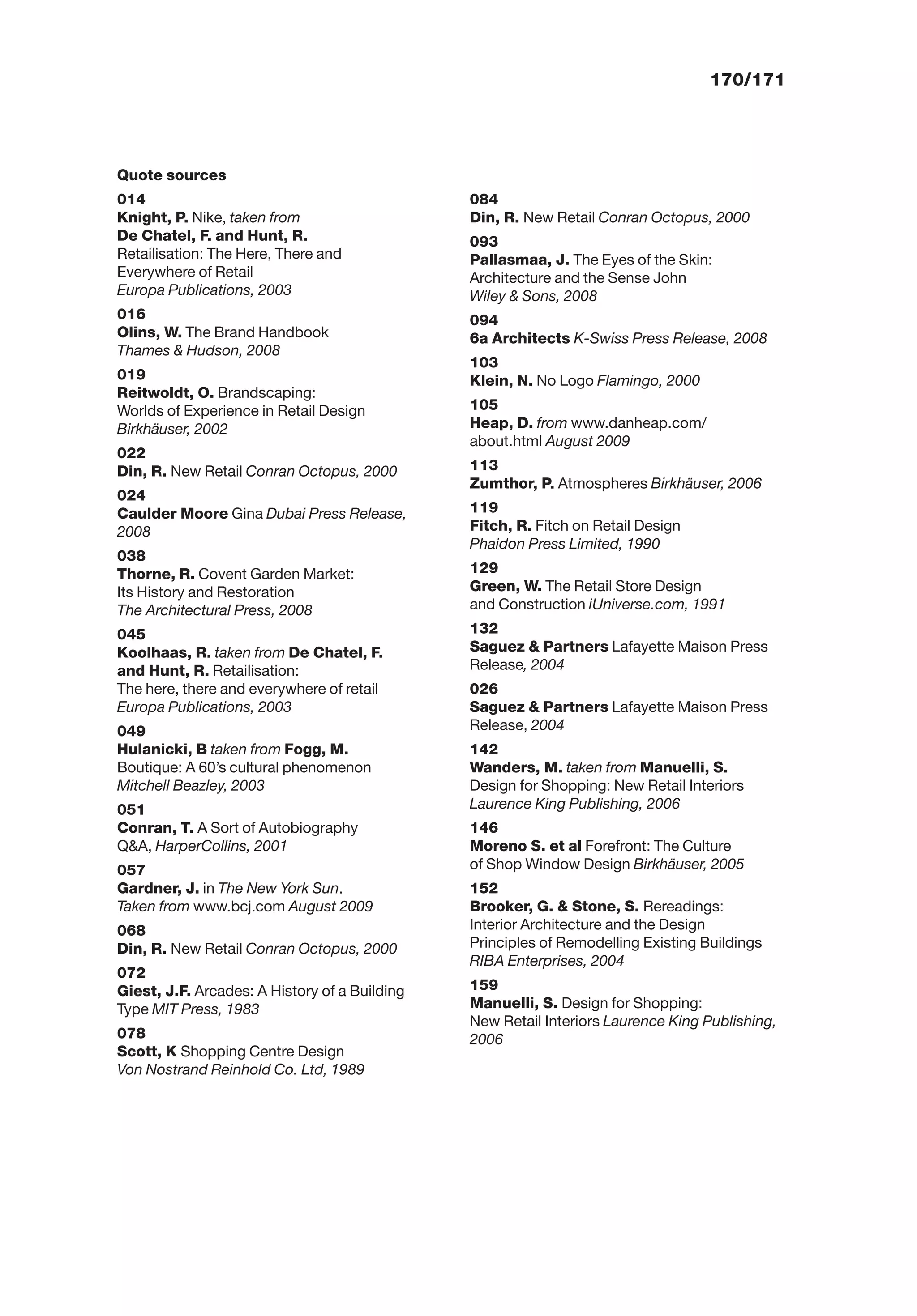 170/171
Quote sources
014
Knight, P. Nike, taken from
De Chatel, F. and Hunt, R.
Retailisation: The Here, There and
Everywhere of Retail
Europa Publications, 2003
016
Olins, W. The Brand Handbook
Thames & Hudson, 2008
019
Reitwoldt, O. Brandscaping:
Worlds of Experience in Retail Design
Birkhäuser, 2002
022
Din, R. New Retail Conran Octopus, 2000
024
Caulder Moore Gina Dubai Press Release,
2008
038
Thorne, R. Covent Garden Market:
Its History and Restoration
The Architectural Press, 2008
045
Koolhaas, R. taken from De Chatel, F.
and Hunt, R. Retailisation:
The here, there and everywhere of retail
Europa Publications, 2003
049
Hulanicki, B taken from Fogg, M.
Boutique: A 60’s cultural phenomenon
Mitchell Beazley, 2003
051
Conran, T. A Sort of Autobiography
Q&A, HarperCollins, 2001
057
Gardner, J. in The New York Sun.
Taken from www.bcj.com August 2009
068
Din, R. New Retail Conran Octopus, 2000
072
Giest, J.F. Arcades: A History of a Building
Type MIT Press, 1983
078
Scott, K Shopping Centre Design
Von Nostrand Reinhold Co. Ltd, 1989
084
Din, R. New Retail Conran Octopus, 2000
093
Pallasmaa, J. The Eyes of the Skin:
Architecture and the Sense John
Wiley & Sons, 2008
094
6a Architects K-Swiss Press Release, 2008
103
Klein, N. No Logo Flamingo, 2000
105
Heap, D. from www.danheap.com/
about.html August 2009
113
Zumthor, P. Atmospheres Birkhäuser, 2006
119
Fitch, R. Fitch on Retail Design
Phaidon Press Limited, 1990
129
Green, W. The Retail Store Design
and Construction iUniverse.com, 1991
132
Saguez & Partners Lafayette Maison Press
Release, 2004
026
Saguez & Partners Lafayette Maison Press
Release, 2004
142
Wanders, M. taken from Manuelli, S.
Design for Shopping: New Retail Interiors
Laurence King Publishing, 2006
146
Moreno S. et al Forefront: The Culture
of Shop Window Design Birkhäuser, 2005
152
Brooker, G. & Stone, S. Rereadings:
Interior Architecture and the Design
Principles of Remodelling Existing Buildings
RIBA Enterprises, 2004
159
Manuelli, S. Design for Shopping:
New Retail Interiors Laurence King Publishing,
2006
 