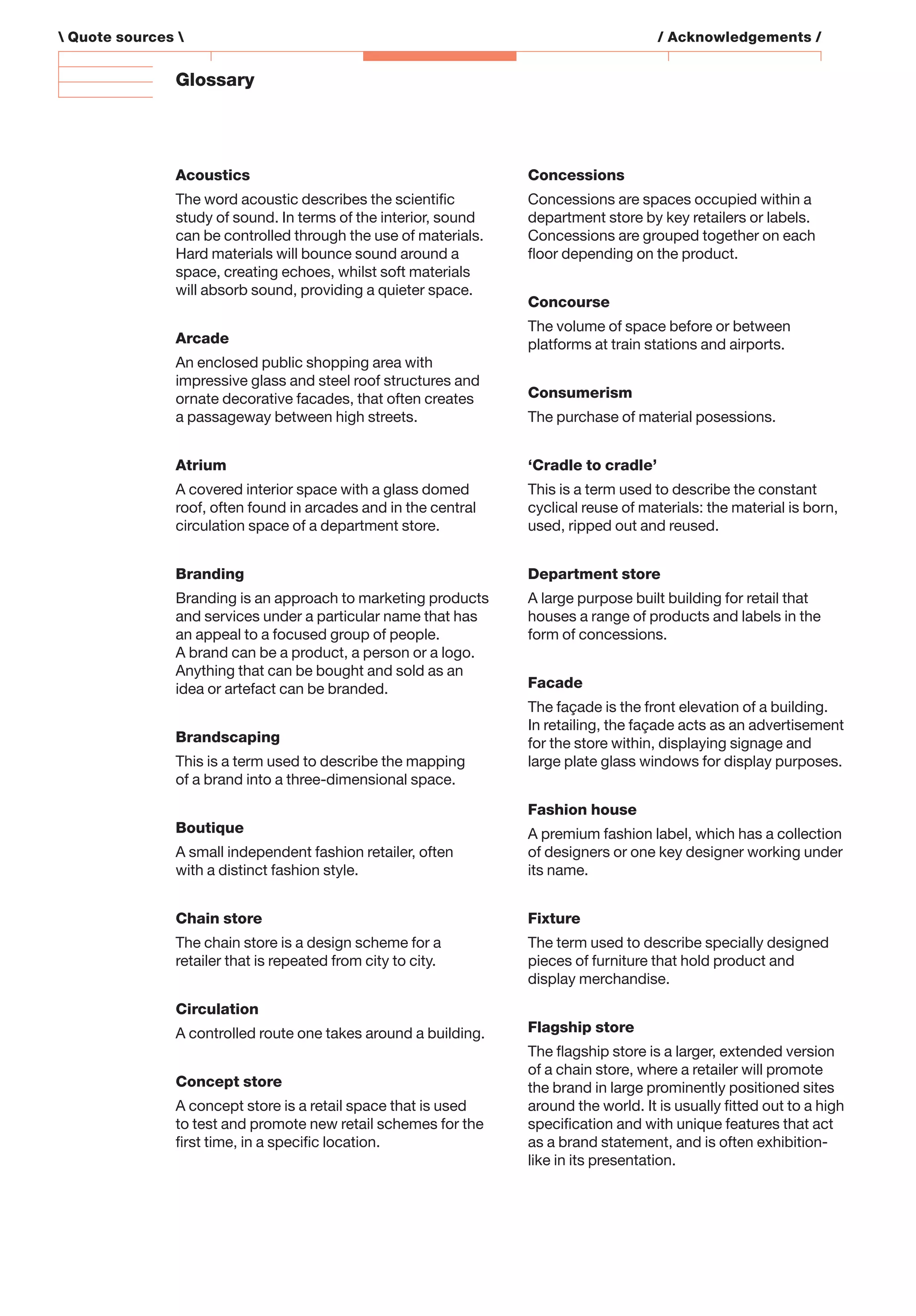 Glossary
Acoustics
The word acoustic describes the scientiﬁc
study of sound. In terms of the interior, sound
can be controlled through the use of materials.
Hard materials will bounce sound around a
space, creating echoes, whilst soft materials
will absorb sound, providing a quieter space.
Arcade
An enclosed public shopping area with
impressive glass and steel roof structures and
ornate decorative facades, that often creates
a passageway between high streets.
Atrium
A covered interior space with a glass domed
roof, often found in arcades and in the central
circulation space of a department store.
Branding
Branding is an approach to marketing products
and services under a particular name that has
an appeal to a focused group of people.
A brand can be a product, a person or a logo.
Anything that can be bought and sold as an
idea or artefact can be branded.
Brandscaping
This is a term used to describe the mapping
of a brand into a three-dimensional space.
Boutique
A small independent fashion retailer, often
with a distinct fashion style.
Chain store
The chain store is a design scheme for a
retailer that is repeated from city to city.
Circulation
A controlled route one takes around a building.
Concept store
A concept store is a retail space that is used
to test and promote new retail schemes for the
ﬁrst time, in a speciﬁc location.
Concessions
Concessions are spaces occupied within a
department store by key retailers or labels.
Concessions are grouped together on each
ﬂoor depending on the product.
Concourse
The volume of space before or between
platforms at train stations and airports.
Consumerism
The purchase of material posessions.
‘Cradle to cradle’
This is a term used to describe the constant
cyclical reuse of materials: the material is born,
used, ripped out and reused.
Department store
A large purpose built building for retail that
houses a range of products and labels in the
form of concessions.
Facade
The façade is the front elevation of a building.
In retailing, the façade acts as an advertisement
for the store within, displaying signage and
large plate glass windows for display purposes.
Fashion house
A premium fashion label, which has a collection
of designers or one key designer working under
its name.
Fixture
The term used to describe specially designed
pieces of furniture that hold product and
display merchandise.
Flagship store
The ﬂagship store is a larger, extended version
of a chain store, where a retailer will promote
the brand in large prominently positioned sites
around the world. It is usually ﬁtted out to a high
speciﬁcation and with unique features that act
as a brand statement, and is often exhibition-
like in its presentation.
 Quote sources  / Acknowledgements /
 