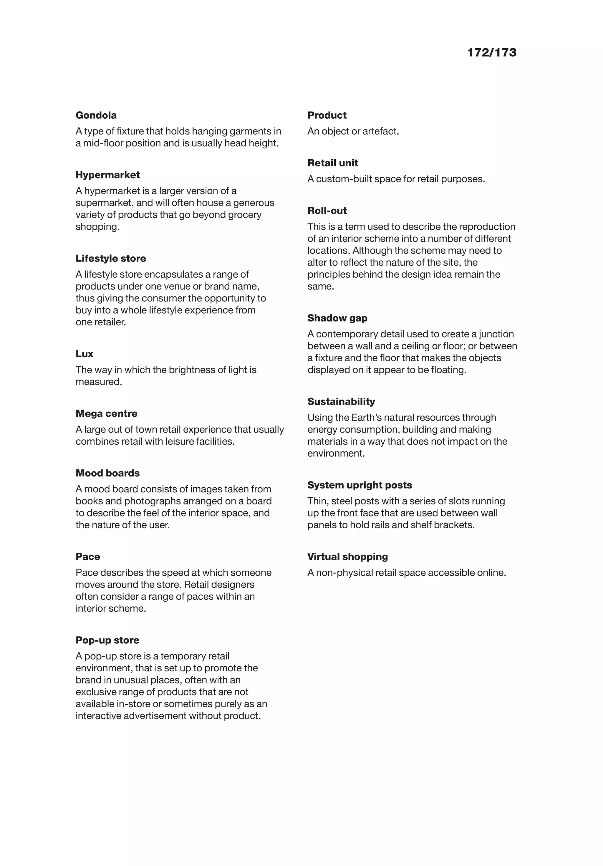 172/173
Gondola
A type of ﬁxture that holds hanging garments in
a mid-ﬂoor position and is usually head height.
Hypermarket
A hypermarket is a larger version of a
supermarket, and will often house a generous
variety of products that go beyond grocery
shopping.
Lifestyle store
A lifestyle store encapsulates a range of
products under one venue or brand name,
thus giving the consumer the opportunity to
buy into a whole lifestyle experience from
one retailer.
Lux
The way in which the brightness of light is
measured.
Mega centre
A large out of town retail experience that usually
combines retail with leisure facilities.
Mood boards
A mood board consists of images taken from
books and photographs arranged on a board
to describe the feel of the interior space, and
the nature of the user.
Pace
Pace describes the speed at which someone
moves around the store. Retail designers
often consider a range of paces within an
interior scheme.
Pop-up store
A pop-up store is a temporary retail
environment, that is set up to promote the
brand in unusual places, often with an
exclusive range of products that are not
available in-store or sometimes purely as an
interactive advertisement without product.
Product
An object or artefact.
Retail unit
A custom-built space for retail purposes.
Roll-out
This is a term used to describe the reproduction
of an interior scheme into a number of different
locations. Although the scheme may need to
alter to reﬂect the nature of the site, the
principles behind the design idea remain the
same.
Shadow gap
A contemporary detail used to create a junction
between a wall and a ceiling or ﬂoor; or between
a ﬁxture and the ﬂoor that makes the objects
displayed on it appear to be ﬂoating.
Sustainability
Using the Earth’s natural resources through
energy consumption, building and making
materials in a way that does not impact on the
environment.
System upright posts
Thin, steel posts with a series of slots running
up the front face that are used between wall
panels to hold rails and shelf brackets.
Virtual shopping
A non-physical retail space accessible online.
 