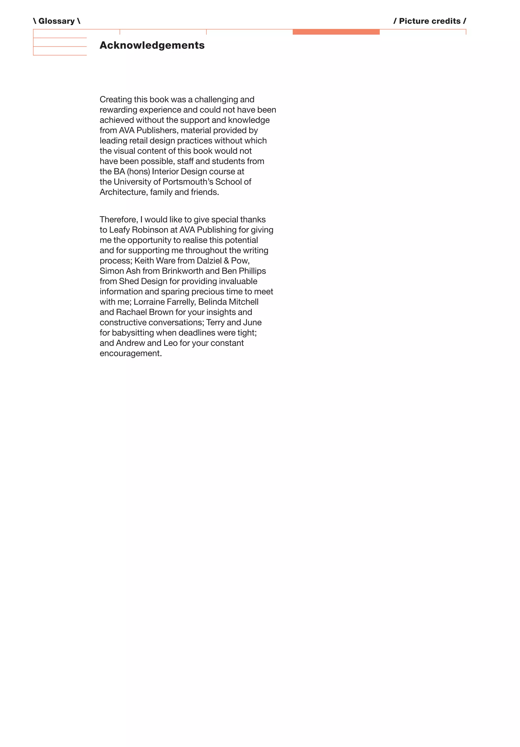 Acknowledgements
Creating this book was a challenging and
rewarding experience and could not have been
achieved without the support and knowledge
from AVA Publishers, material provided by
leading retail design practices without which
the visual content of this book would not
have been possible, staff and students from
the BA (hons) Interior Design course at
the University of Portsmouth’s School of
Architecture, family and friends.
Therefore, I would like to give special thanks
to Leafy Robinson at AVA Publishing for giving
me the opportunity to realise this potential
and for supporting me throughout the writing
process; Keith Ware from Dalziel & Pow,
Simon Ash from Brinkworth and Ben Phillips
from Shed Design for providing invaluable
information and sparing precious time to meet
with me; Lorraine Farrelly, Belinda Mitchell
and Rachael Brown for your insights and
constructive conversations; Terry and June
for babysitting when deadlines were tight;
and Andrew and Leo for your constant
encouragement.
 Glossary  / Picture credits /
 