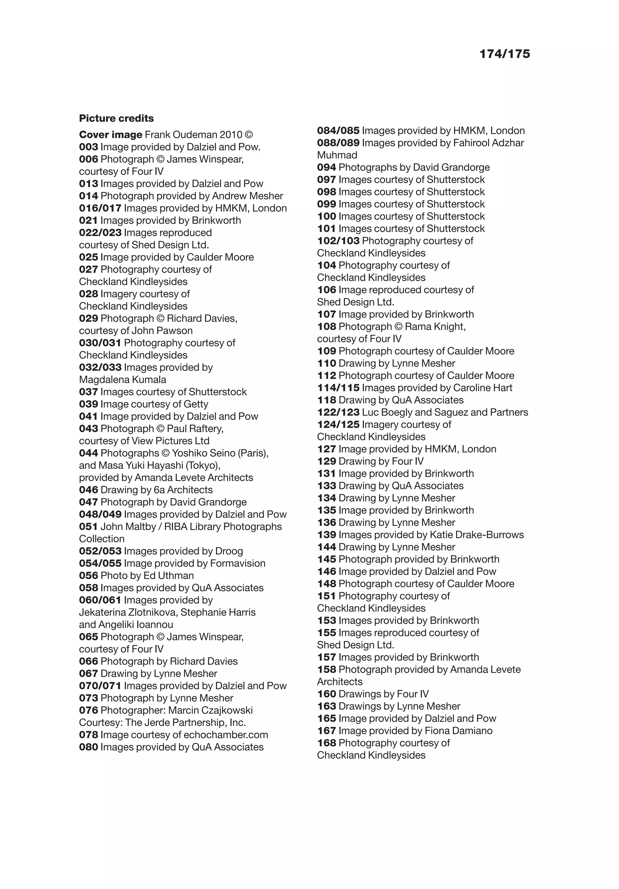 174/175
Picture credits
Cover image Frank Oudeman 2010 ©
003 Image provided by Dalziel and Pow.
006 Photograph © James Winspear,
courtesy of Four IV
013 Images provided by Dalziel and Pow
014 Photograph provided by Andrew Mesher
016/017 Images provided by HMKM, London
021 Images provided by Brinkworth
022/023 Images reproduced
courtesy of Shed Design Ltd.
025 Image provided by Caulder Moore
027 Photography courtesy of
Checkland Kindleysides
028 Imagery courtesy of
Checkland Kindleysides
029 Photograph © Richard Davies,
courtesy of John Pawson
030/031 Photography courtesy of
Checkland Kindleysides
032/033 Images provided by
Magdalena Kumala
037 Images courtesy of Shutterstock
039 Image courtesy of Getty
041 Image provided by Dalziel and Pow
043 Photograph © Paul Raftery,
courtesy of View Pictures Ltd
044 Photographs © Yoshiko Seino (Paris),
and Masa Yuki Hayashi (Tokyo),
provided by Amanda Levete Architects
046 Drawing by 6a Architects
047 Photograph by David Grandorge
048/049 Images provided by Dalziel and Pow
051 John Maltby / RIBA Library Photographs
Collection
052/053 Images provided by Droog
054/055 Image provided by Formavision
056 Photo by Ed Uthman
058 Images provided by QuA Associates
060/061 Images provided by
Jekaterina Zlotnikova, Stephanie Harris
and Angeliki Ioannou
065 Photograph © James Winspear,
courtesy of Four IV
066 Photograph by Richard Davies
067 Drawing by Lynne Mesher
070/071 Images provided by Dalziel and Pow
073 Photograph by Lynne Mesher
076 Photographer: Marcin Czajkowski
Courtesy: The Jerde Partnership, Inc.
078 Image courtesy of echochamber.com
080 Images provided by QuA Associates
084/085 Images provided by HMKM, London
088/089 Images provided by Fahirool Adzhar
Muhmad
094 Photographs by David Grandorge
097 Images courtesy of Shutterstock
098 Images courtesy of Shutterstock
099 Images courtesy of Shutterstock
100 Images courtesy of Shutterstock
101 Images courtesy of Shutterstock
102/103 Photography courtesy of
Checkland Kindleysides
104 Photography courtesy of
Checkland Kindleysides
106 Image reproduced courtesy of
Shed Design Ltd.
107 Image provided by Brinkworth
108 Photograph © Rama Knight,
courtesy of Four IV
109 Photograph courtesy of Caulder Moore
110 Drawing by Lynne Mesher
112 Photograph courtesy of Caulder Moore
114/115 Images provided by Caroline Hart
118 Drawing by QuA Associates
122/123 Luc Boegly and Saguez and Partners
124/125 Imagery courtesy of
Checkland Kindleysides
127 Image provided by HMKM, London
129 Drawing by Four IV
131 Image provided by Brinkworth
133 Drawing by QuA Associates
134 Drawing by Lynne Mesher
135 Image provided by Brinkworth
136 Drawing by Lynne Mesher
139 Images provided by Katie Drake-Burrows
144 Drawing by Lynne Mesher
145 Photograph provided by Brinkworth
146 Image provided by Dalziel and Pow
148 Photograph courtesy of Caulder Moore
151 Photography courtesy of
Checkland Kindleysides
153 Images provided by Brinkworth
155 Images reproduced courtesy of
Shed Design Ltd.
157 Images provided by Brinkworth
158 Photograph provided by Amanda Levete
Architects
160 Drawings by Four IV
163 Drawings by Lynne Mesher
165 Image provided by Dalziel and Pow
167 Image provided by Fiona Damiano
168 Photography courtesy of
Checkland Kindleysides
 