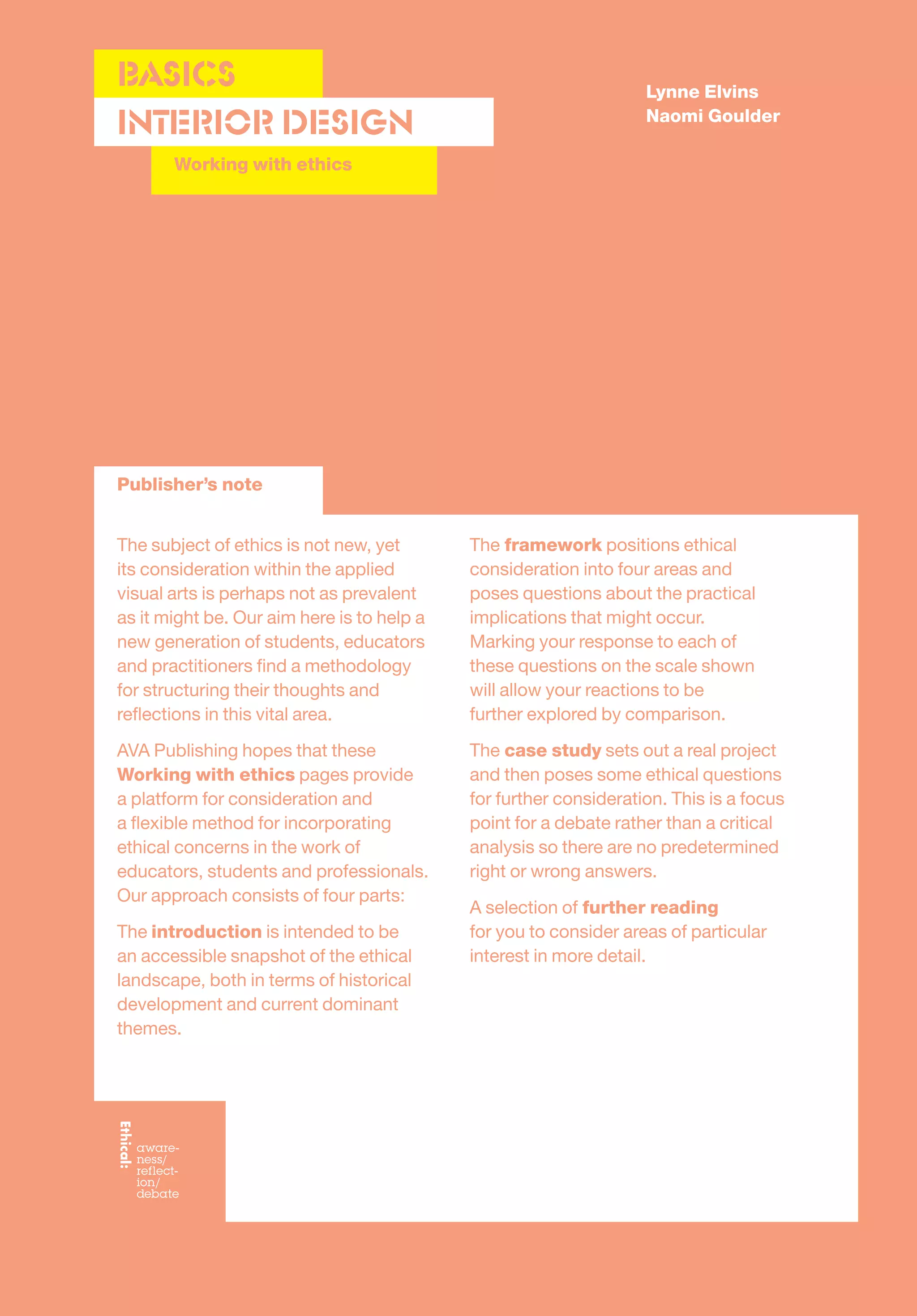 Lynne Elvins
Naomi Goulder
The subject of ethics is not new, yet
its consideration within the applied
visual arts is perhaps not as prevalent
as it might be. Our aim here is to help a
new generation of students, educators
and practitioners ﬁnd a methodology
for structuring their thoughts and
reﬂections in this vital area.
AVA Publishing hopes that these
Working with ethics pages provide
a platform for consideration and
a ﬂexible method for incorporating
ethical concerns in the work of
educators, students and professionals.
Our approach consists of four parts:
The introduction is intended to be
an accessible snapshot of the ethical
landscape, both in terms of historical
development and current dominant
themes.
The framework positions ethical
consideration into four areas and
poses questions about the practical
implications that might occur.
Marking your response to each of
these questions on the scale shown
will allow your reactions to be
further explored by comparison.
The case study sets out a real project
and then poses some ethical questions
for further consideration. This is a focus
point for a debate rather than a critical
analysis so there are no predetermined
right or wrong answers.
A selection of further reading
for you to consider areas of particular
interest in more detail.
Publisher’s note
Interior Design
BASICS
Working with ethics
 