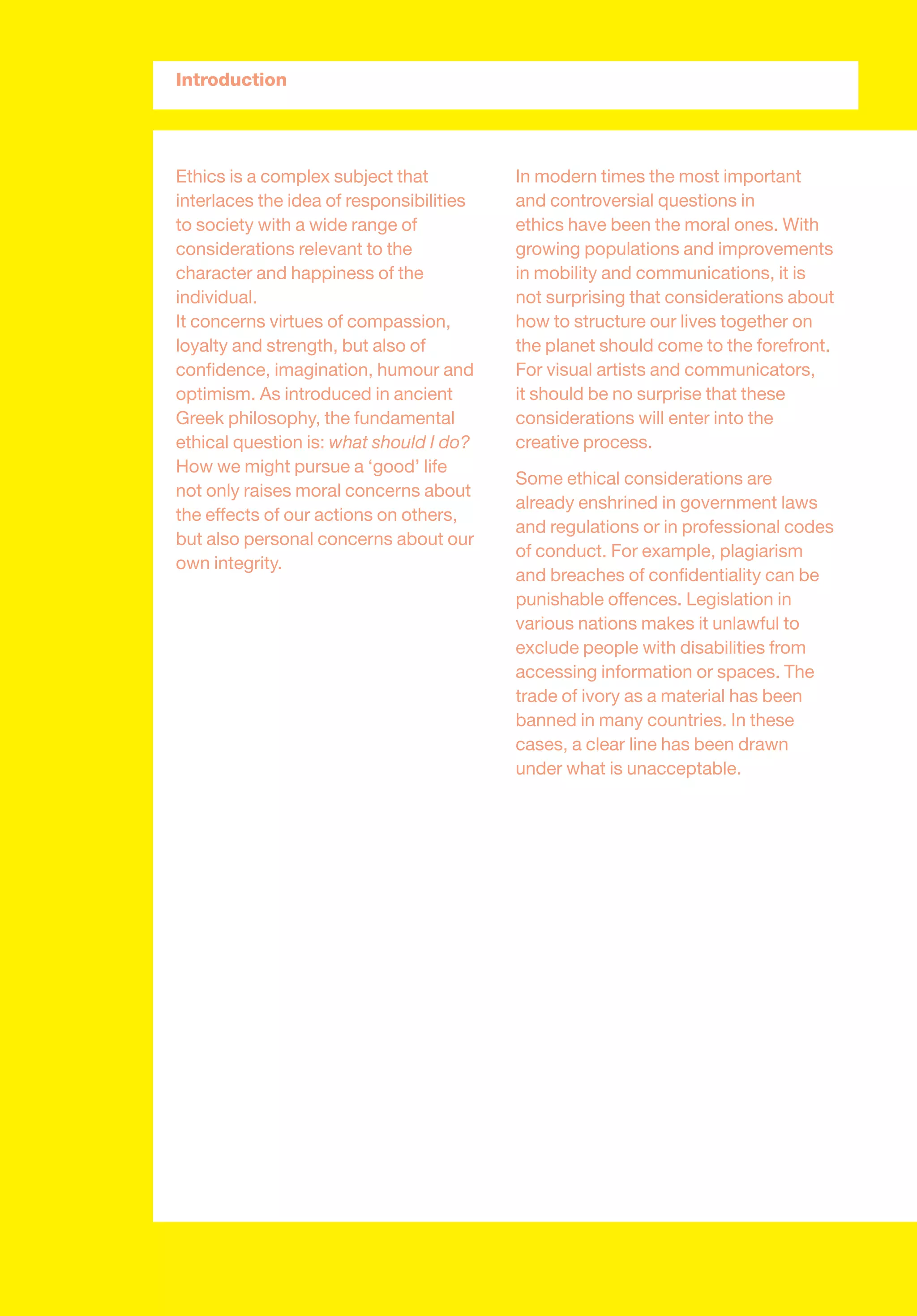 Ethics is a complex subject that
interlaces the idea of responsibilities
to society with a wide range of
considerations relevant to the
character and happiness of the
individual.
It concerns virtues of compassion,
loyalty and strength, but also of
conﬁdence, imagination, humour and
optimism. As introduced in ancient
Greek philosophy, the fundamental
ethical question is: what should I do?
How we might pursue a ‘good’ life
not only raises moral concerns about
the effects of our actions on others,
but also personal concerns about our
own integrity.
In modern times the most important
and controversial questions in
ethics have been the moral ones. With
growing populations and improvements
in mobility and communications, it is
not surprising that considerations about
how to structure our lives together on
the planet should come to the forefront.
For visual artists and communicators,
it should be no surprise that these
considerations will enter into the
creative process.
Some ethical considerations are
already enshrined in government laws
and regulations or in professional codes
of conduct. For example, plagiarism
and breaches of conﬁdentiality can be
punishable offences. Legislation in
various nations makes it unlawful to
exclude people with disabilities from
accessing information or spaces. The
trade of ivory as a material has been
banned in many countries. In these
cases, a clear line has been drawn
under what is unacceptable.
Introduction
 