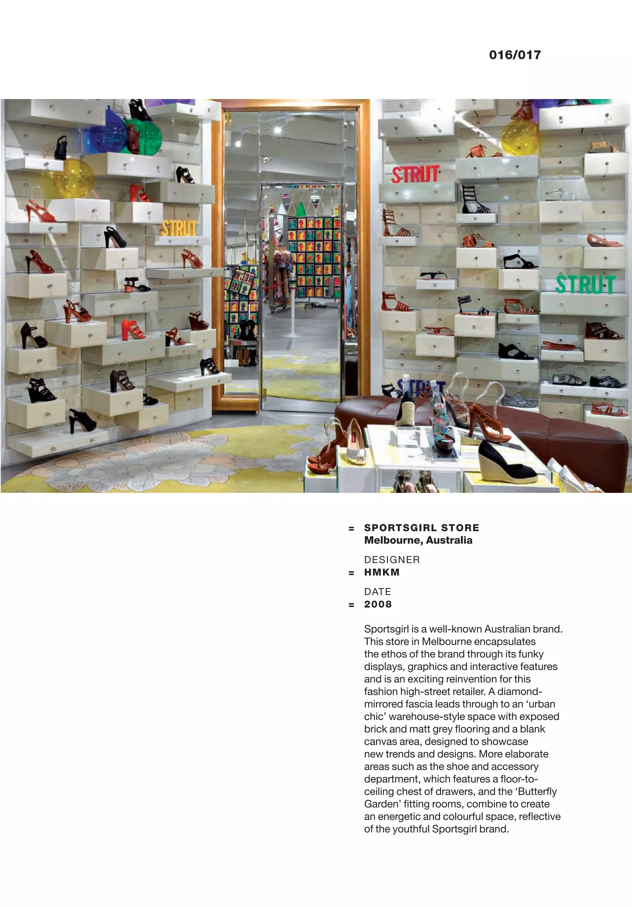 016/017
= SPORTSGIRL STORE
Melbourne, Australia
DESIGNER
= HMKM
DATE
= 2008
Sportsgirl is a well-known Australian brand.
This store in Melbourne encapsulates
the ethos of the brand through its funky
displays, graphics and interactive features
and is an exciting reinvention for this
fashion high-street retailer. A diamond-
mirrored fascia leads through to an ‘urban
chic’ warehouse-style space with exposed
brick and matt grey ﬂooring and a blank
canvas area, designed to showcase
new trends and designs. More elaborate
areas such as the shoe and accessory
department, which features a ﬂoor-to-
ceiling chest of drawers, and the ‘Butterﬂy
Garden’ ﬁtting rooms, combine to create
an energetic and colourful space, reﬂective
of the youthful Sportsgirl brand.
 