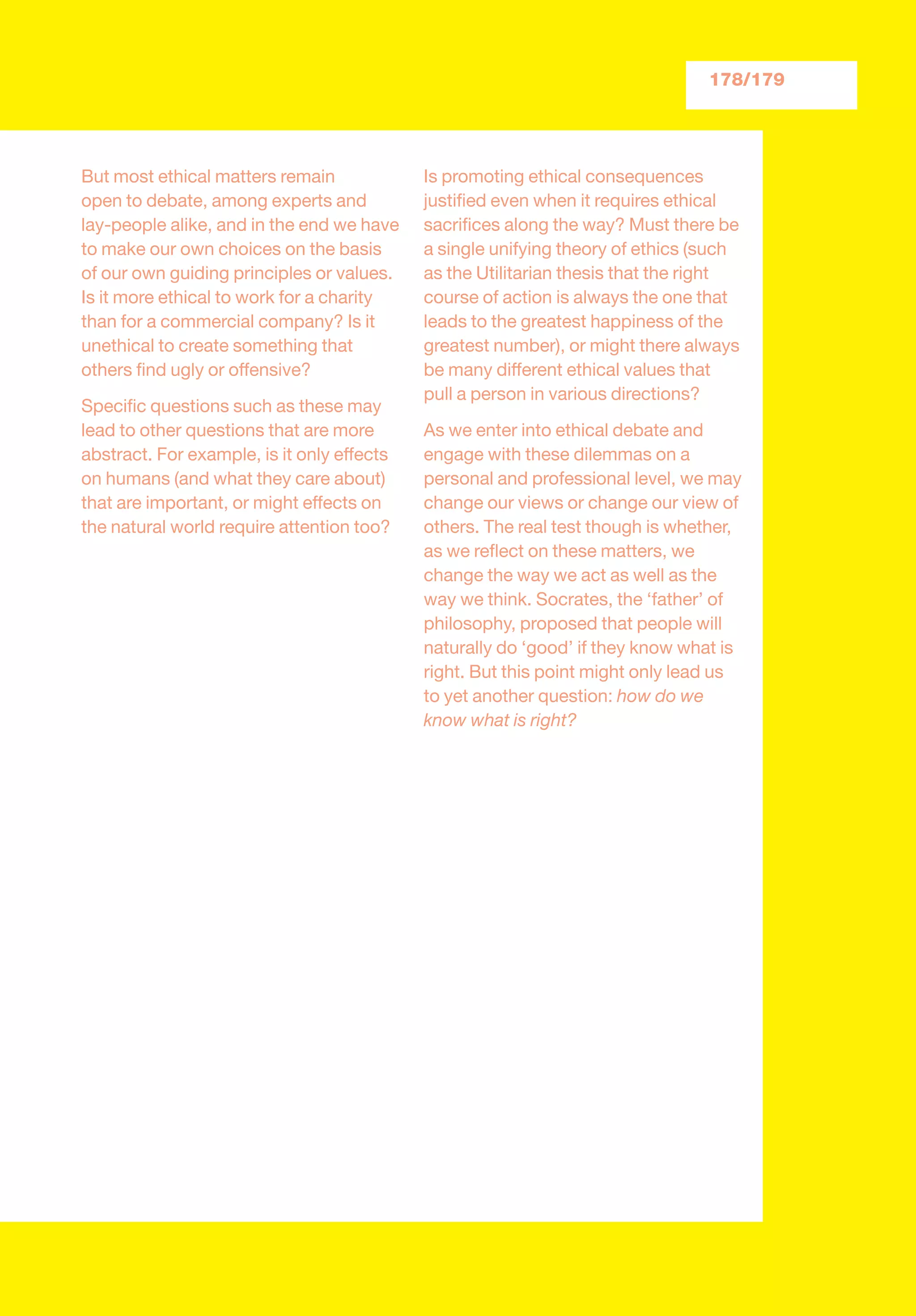 But most ethical matters remain
open to debate, among experts and
lay-people alike, and in the end we have
to make our own choices on the basis
of our own guiding principles or values.
Is it more ethical to work for a charity
than for a commercial company? Is it
unethical to create something that
others ﬁnd ugly or offensive?
Speciﬁc questions such as these may
lead to other questions that are more
abstract. For example, is it only effects
on humans (and what they care about)
that are important, or might effects on
the natural world require attention too?
Is promoting ethical consequences
justiﬁed even when it requires ethical
sacriﬁces along the way? Must there be
a single unifying theory of ethics (such
as the Utilitarian thesis that the right
course of action is always the one that
leads to the greatest happiness of the
greatest number), or might there always
be many different ethical values that
pull a person in various directions?
As we enter into ethical debate and
engage with these dilemmas on a
personal and professional level, we may
change our views or change our view of
others. The real test though is whether,
as we reﬂect on these matters, we
change the way we act as well as the
way we think. Socrates, the ‘father’ of
philosophy, proposed that people will
naturally do ‘good’ if they know what is
right. But this point might only lead us
to yet another question: how do we
know what is right?
178/179
 