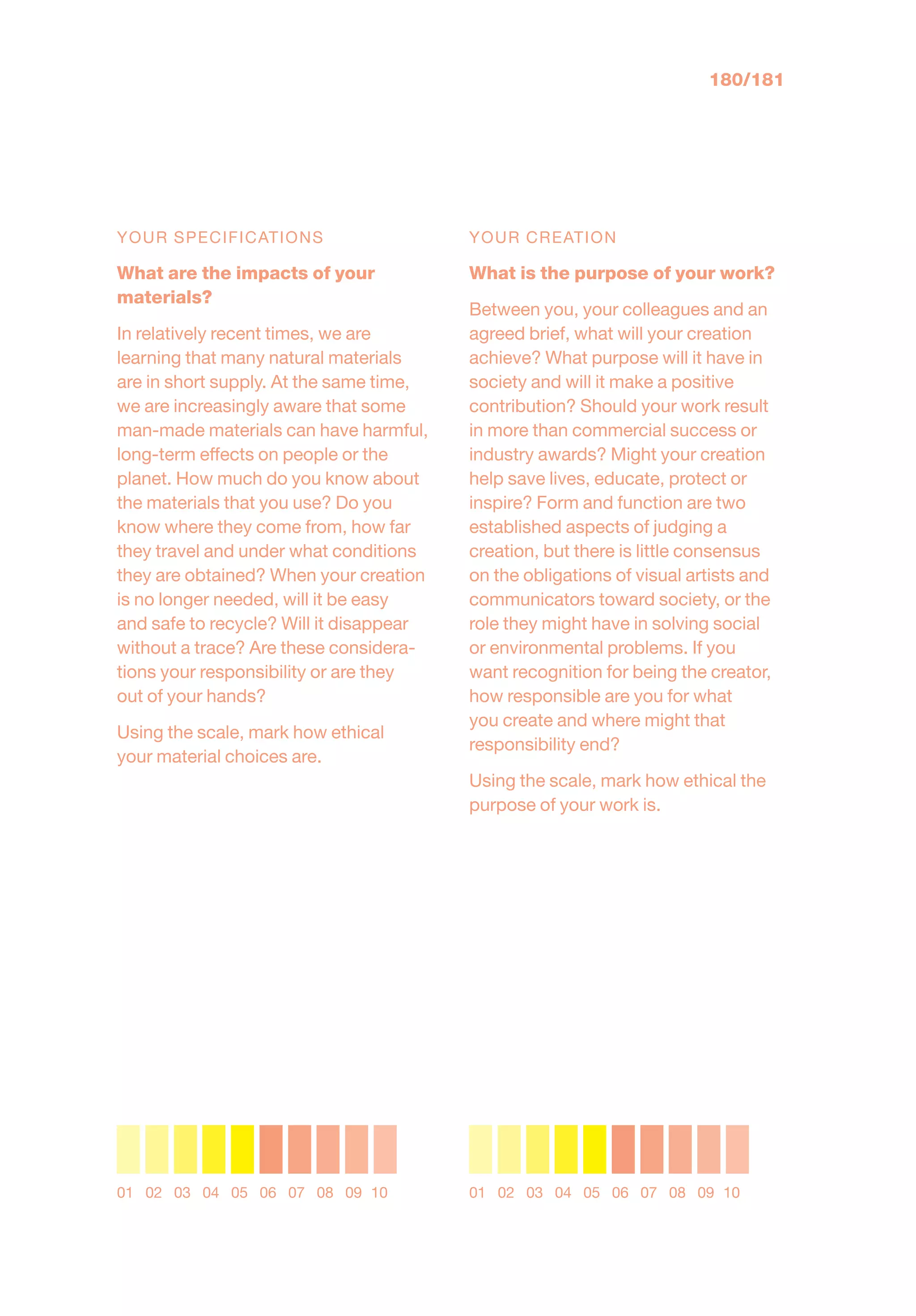 YOUR SPECIFICATIONS
What are the impacts of your
materials?
In relatively recent times, we are
learning that many natural materials
are in short supply. At the same time,
we are increasingly aware that some
man-made materials can have harmful,
long-term effects on people or the
planet. How much do you know about
the materials that you use? Do you
know where they come from, how far
they travel and under what conditions
they are obtained? When your creation
is no longer needed, will it be easy
and safe to recycle? Will it disappear
without a trace? Are these considera-
tions your responsibility or are they
out of your hands?
Using the scale, mark how ethical
your material choices are.
YOUR CREATION
What is the purpose of your work?
Between you, your colleagues and an
agreed brief, what will your creation
achieve? What purpose will it have in
society and will it make a positive
contribution? Should your work result
in more than commercial success or
industry awards? Might your creation
help save lives, educate, protect or
inspire? Form and function are two
established aspects of judging a
creation, but there is little consensus
on the obligations of visual artists and
communicators toward society, or the
role they might have in solving social
or environmental problems. If you
want recognition for being the creator,
how responsible are you for what
you create and where might that
responsibility end?
Using the scale, mark how ethical the
purpose of your work is.
01 02 03 04 05 06 07 08 09 10 01 02 03 04 05 06 07 08 09 10
180/181
 