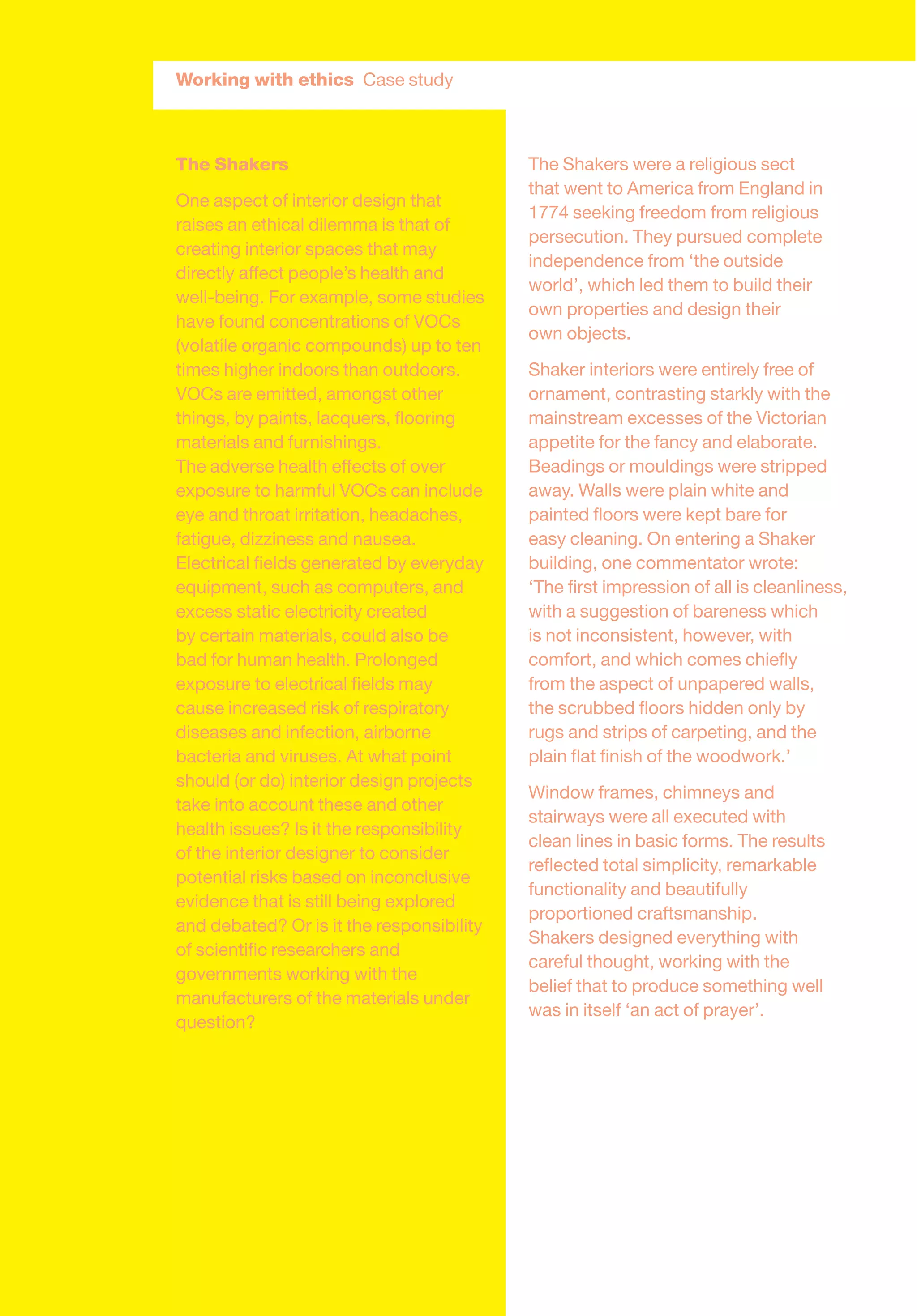 The Shakers
One aspect of interior design that
raises an ethical dilemma is that of
creating interior spaces that may
directly affect people’s health and
well-being. For example, some studies
have found concentrations of VOCs
(volatile organic compounds) up to ten
times higher indoors than outdoors.
VOCs are emitted, amongst other
things, by paints, lacquers, ﬂooring
materials and furnishings.
The adverse health effects of over
exposure to harmful VOCs can include
eye and throat irritation, headaches,
fatigue, dizziness and nausea.
Electrical ﬁelds generated by everyday
equipment, such as computers, and
excess static electricity created
by certain materials, could also be
bad for human health. Prolonged
exposure to electrical ﬁelds may
cause increased risk of respiratory
diseases and infection, airborne
bacteria and viruses. At what point
should (or do) interior design projects
take into account these and other
health issues? Is it the responsibility
of the interior designer to consider
potential risks based on inconclusive
evidence that is still being explored
and debated? Or is it the responsibility
of scientiﬁc researchers and
governments working with the
manufacturers of the materials under
question?
The Shakers were a religious sect
that went to America from England in
1774 seeking freedom from religious
persecution. They pursued complete
independence from ‘the outside
world’, which led them to build their
own properties and design their
own objects.
Shaker interiors were entirely free of
ornament, contrasting starkly with the
mainstream excesses of the Victorian
appetite for the fancy and elaborate.
Beadings or mouldings were stripped
away. Walls were plain white and
painted ﬂoors were kept bare for
easy cleaning. On entering a Shaker
building, one commentator wrote:
‘The ﬁrst impression of all is cleanliness,
with a suggestion of bareness which
is not inconsistent, however, with
comfort, and which comes chieﬂy
from the aspect of unpapered walls,
the scrubbed ﬂoors hidden only by
rugs and strips of carpeting, and the
plain ﬂat ﬁnish of the woodwork.’
Window frames, chimneys and
stairways were all executed with
clean lines in basic forms. The results
reﬂected total simplicity, remarkable
functionality and beautifully
proportioned craftsmanship.
Shakers designed everything with
careful thought, working with the
belief that to produce something well
was in itself ‘an act of prayer’.
Working with ethics Case study
 