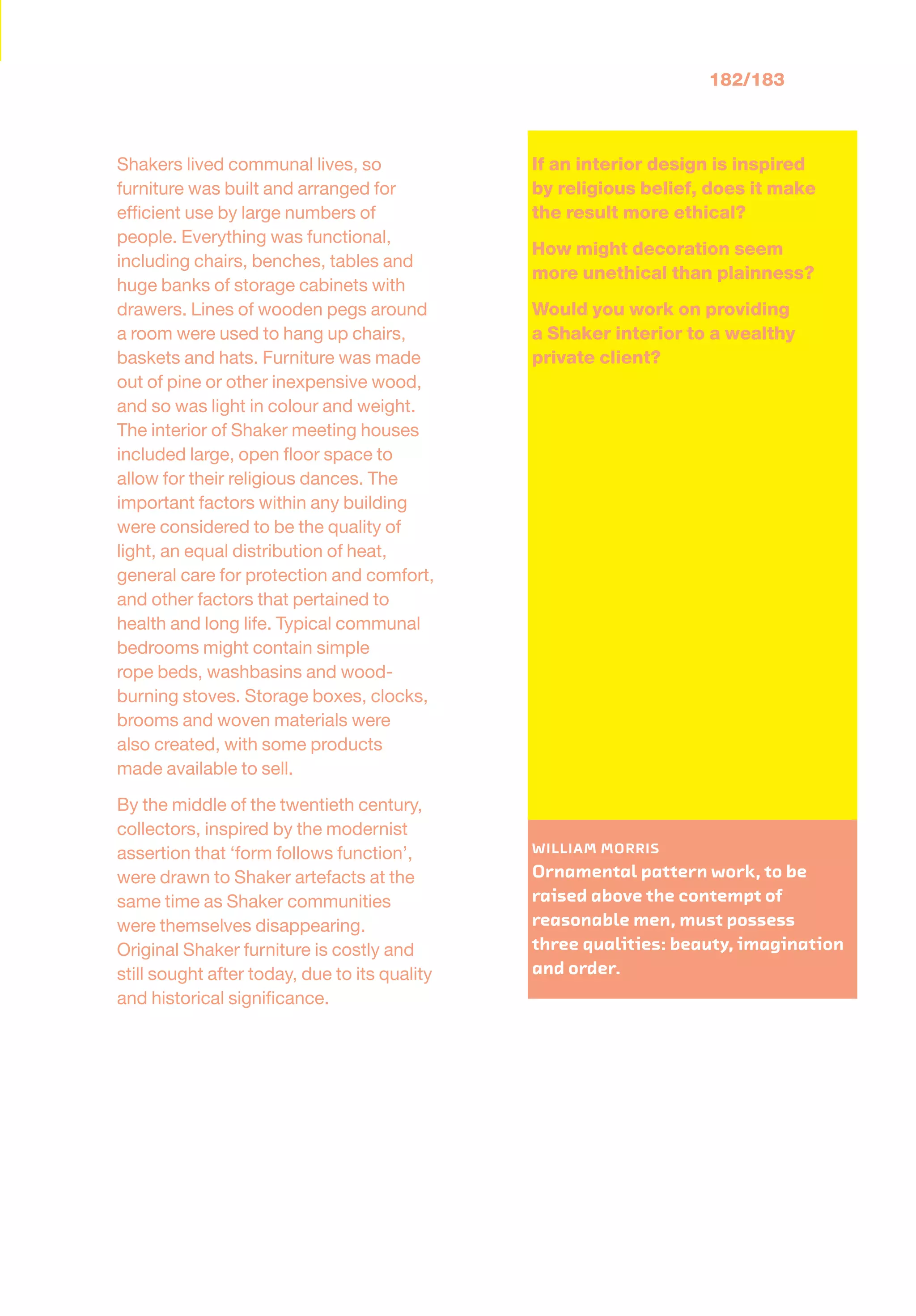 182/183
Shakers lived communal lives, so
furniture was built and arranged for
efﬁcient use by large numbers of
people. Everything was functional,
including chairs, benches, tables and
huge banks of storage cabinets with
drawers. Lines of wooden pegs around
a room were used to hang up chairs,
baskets and hats. Furniture was made
out of pine or other inexpensive wood,
and so was light in colour and weight.
The interior of Shaker meeting houses
included large, open ﬂoor space to
allow for their religious dances. The
important factors within any building
were considered to be the quality of
light, an equal distribution of heat,
general care for protection and comfort,
and other factors that pertained to
health and long life. Typical communal
bedrooms might contain simple
rope beds, washbasins and wood-
burning stoves. Storage boxes, clocks,
brooms and woven materials were
also created, with some products
made available to sell.
By the middle of the twentieth century,
collectors, inspired by the modernist
assertion that ‘form follows function’,
were drawn to Shaker artefacts at the
same time as Shaker communities
were themselves disappearing.
Original Shaker furniture is costly and
still sought after today, due to its quality
and historical signiﬁcance.
If an interior design is inspired
by religious belief, does it make
the result more ethical?
How might decoration seem
more unethical than plainness?
Would you work on providing
a Shaker interior to a wealthy
private client?
: WILLIAM MORRIS
Ornamental pattern work, to be
raised above the contempt of
reasonable men, must possess
three qualities: beauty, imagination
and order.
 