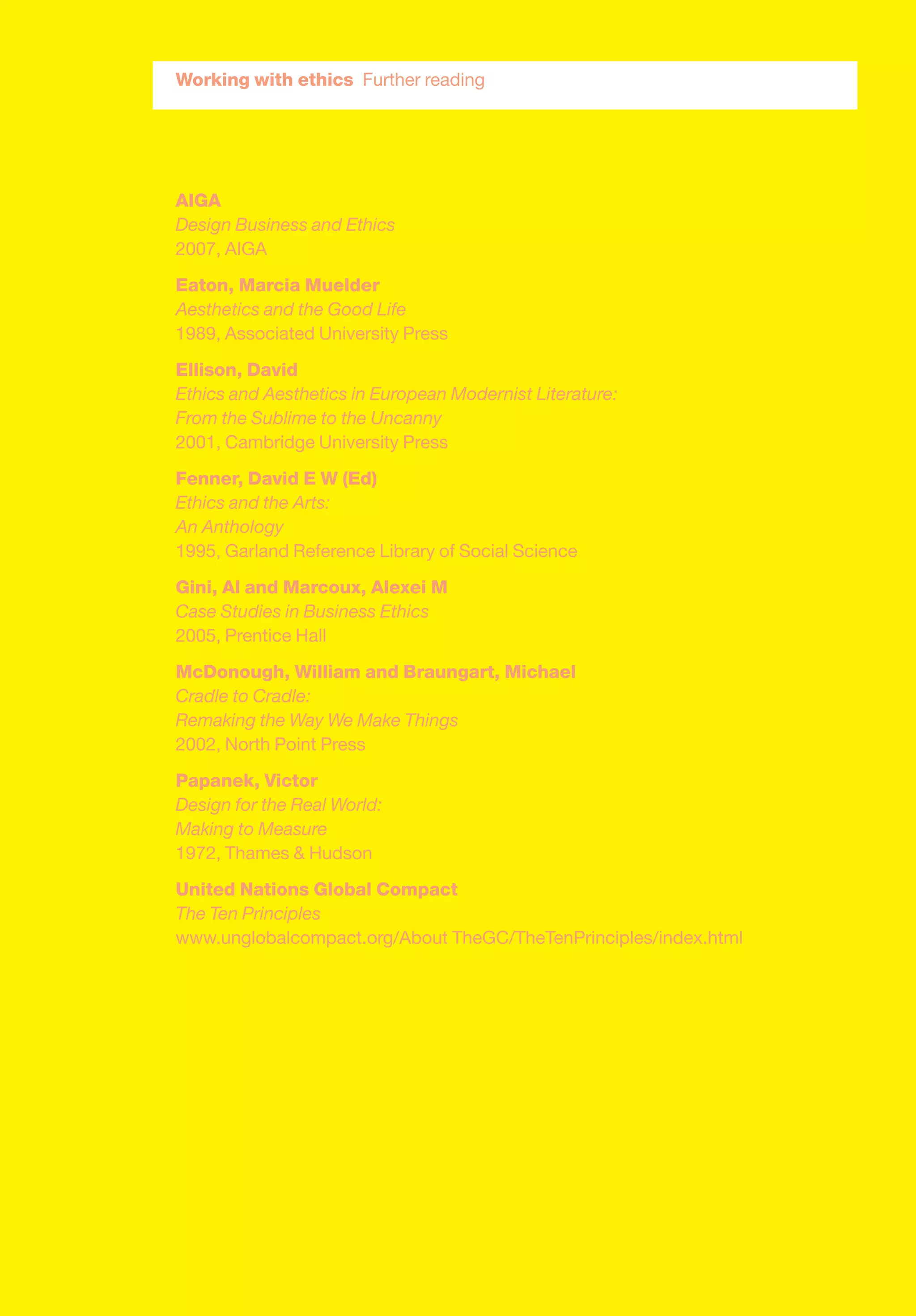 Working with ethics Further reading
AIGA
Design Business and Ethics
2007, AIGA
Eaton, Marcia Muelder
Aesthetics and the Good Life
1989, Associated University Press
Ellison, David
Ethics and Aesthetics in European Modernist Literature:
From the Sublime to the Uncanny
2001, Cambridge University Press
Fenner, David E W (Ed)
Ethics and the Arts:
An Anthology
1995, Garland Reference Library of Social Science
Gini, Al and Marcoux, Alexei M
Case Studies in Business Ethics
2005, Prentice Hall
McDonough, William and Braungart, Michael
Cradle to Cradle:
Remaking the Way We Make Things
2002, North Point Press
Papanek, Victor
Design for the Real World:
Making to Measure
1972, Thames & Hudson
United Nations Global Compact
The Ten Principles
www.unglobalcompact.org/About TheGC/TheTenPrinciples/index.html
 