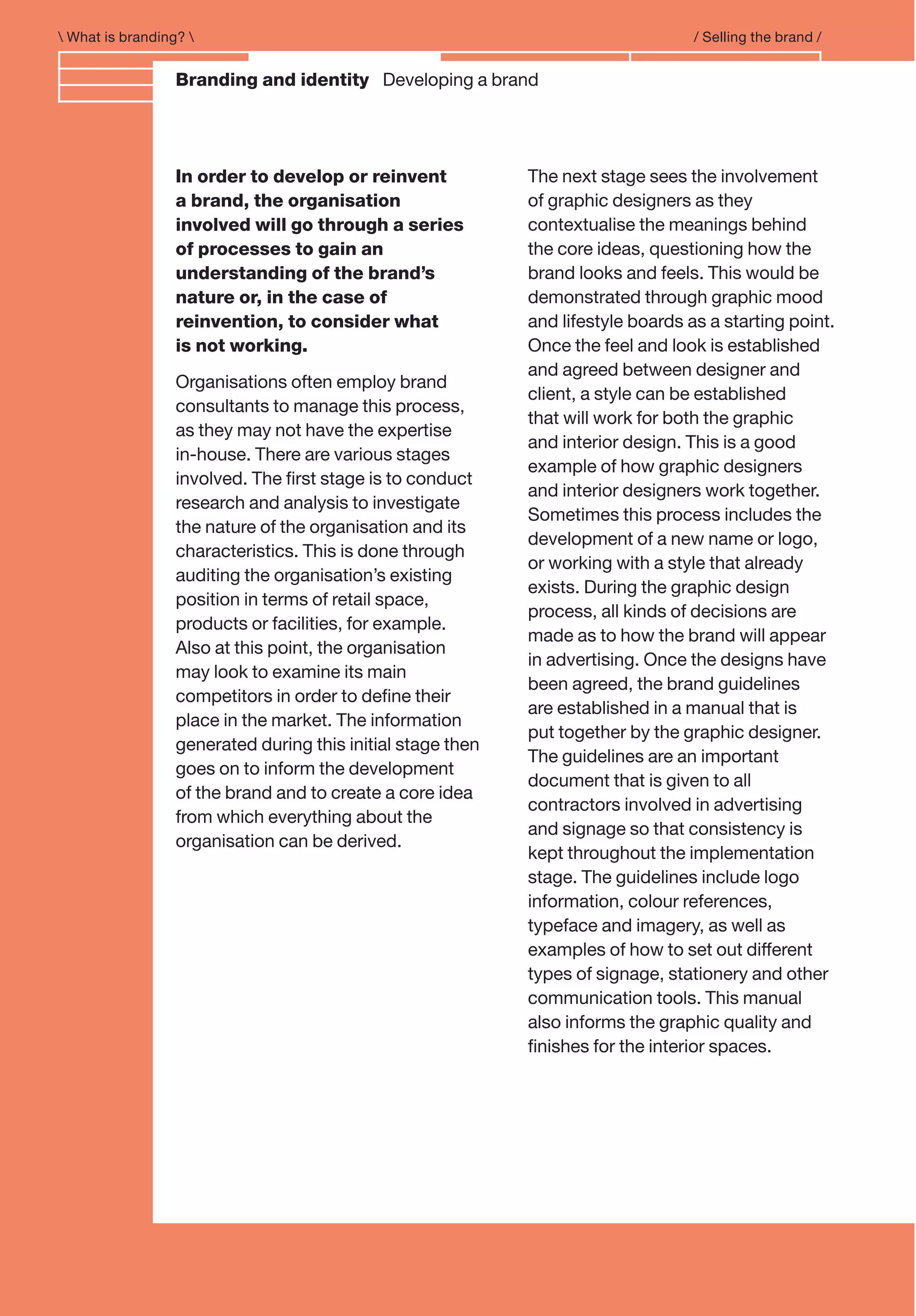 Branding and IdentityA BBranding and identity Developing a brand
 What is branding?  / Selling the brand /
In order to develop or reinvent
a brand, the organisation
involved will go through a series
of processes to gain an
understanding of the brand’s
nature or, in the case of
reinvention, to consider what
is not working.
Organisations often employ brand
consultants to manage this process,
as they may not have the expertise
in-house. There are various stages
involved. The ﬁrst stage is to conduct
research and analysis to investigate
the nature of the organisation and its
characteristics. This is done through
auditing the organisation’s existing
position in terms of retail space,
products or facilities, for example.
Also at this point, the organisation
may look to examine its main
competitors in order to deﬁne their
place in the market. The information
generated during this initial stage then
goes on to inform the development
of the brand and to create a core idea
from which everything about the
organisation can be derived.
The next stage sees the involvement
of graphic designers as they
contextualise the meanings behind
the core ideas, questioning how the
brand looks and feels. This would be
demonstrated through graphic mood
and lifestyle boards as a starting point.
Once the feel and look is established
and agreed between designer and
client, a style can be established
that will work for both the graphic
and interior design. This is a good
example of how graphic designers
and interior designers work together.
Sometimes this process includes the
development of a new name or logo,
or working with a style that already
exists. During the graphic design
process, all kinds of decisions are
made as to how the brand will appear
in advertising. Once the designs have
been agreed, the brand guidelines
are established in a manual that is
put together by the graphic designer.
The guidelines are an important
document that is given to all
contractors involved in advertising
and signage so that consistency is
kept throughout the implementation
stage. The guidelines include logo
information, colour references,
typeface and imagery, as well as
examples of how to set out different
types of signage, stationery and other
communication tools. This manual
also informs the graphic quality and
ﬁnishes for the interior spaces.
 