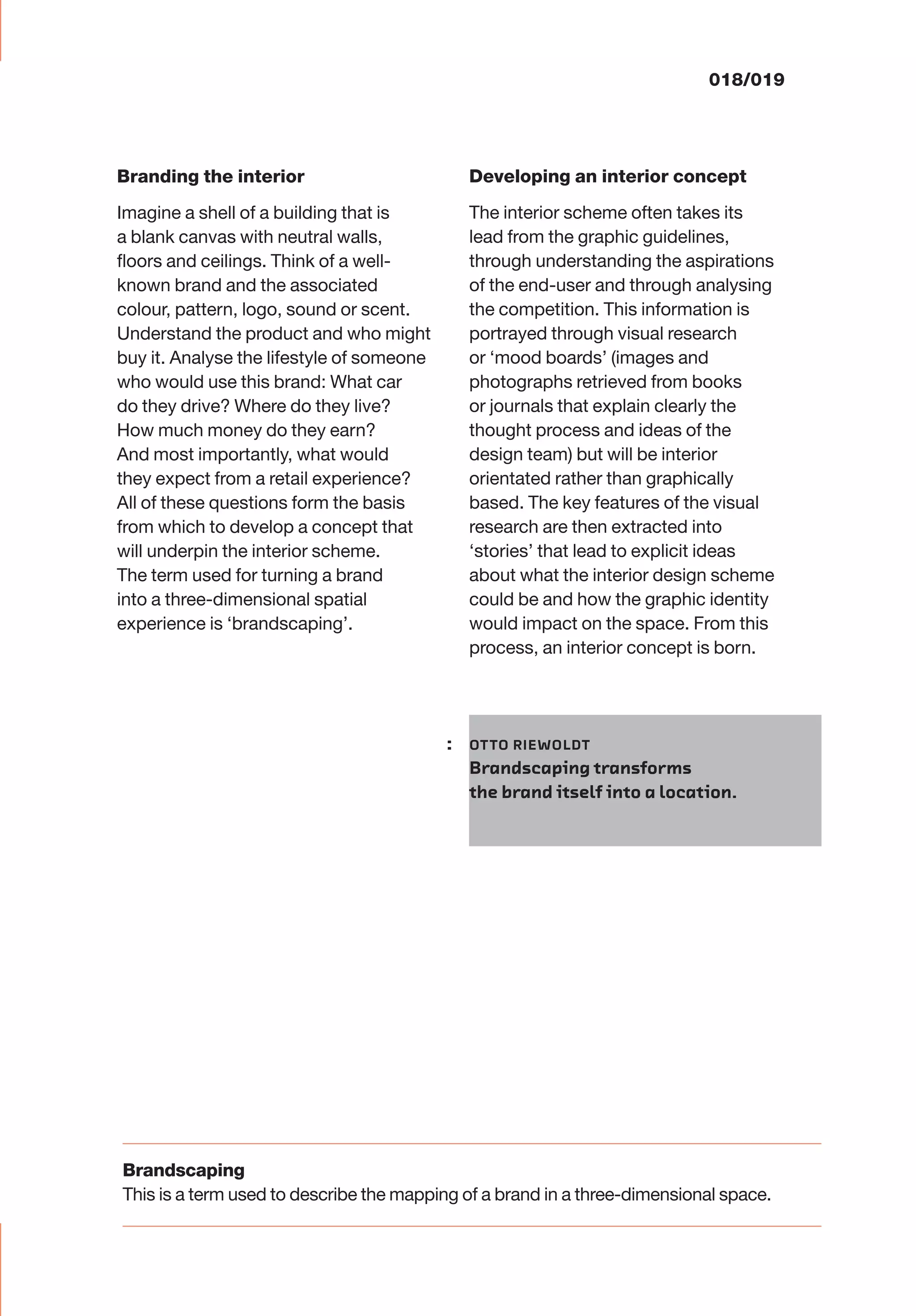018/019
Branding the interior
Imagine a shell of a building that is
a blank canvas with neutral walls,
ﬂoors and ceilings. Think of a well-
known brand and the associated
colour, pattern, logo, sound or scent.
Understand the product and who might
buy it. Analyse the lifestyle of someone
who would use this brand: What car
do they drive? Where do they live?
How much money do they earn?
And most importantly, what would
they expect from a retail experience?
All of these questions form the basis
from which to develop a concept that
will underpin the interior scheme.
The term used for turning a brand
into a three-dimensional spatial
experience is ‘brandscaping’.
Developing an interior concept
The interior scheme often takes its
lead from the graphic guidelines,
through understanding the aspirations
of the end-user and through analysing
the competition. This information is
portrayed through visual research
or ‘mood boards’ (images and
photographs retrieved from books
or journals that explain clearly the
thought process and ideas of the
design team) but will be interior
orientated rather than graphically
based. The key features of the visual
research are then extracted into
‘stories’ that lead to explicit ideas
about what the interior design scheme
could be and how the graphic identity
would impact on the space. From this
process, an interior concept is born.
: OTTO RIEWOLDT
Brandscaping transforms
the brand itself into a location.
Brandscaping
This is a term used to describe the mapping of a brand in a three-dimensional space.
 