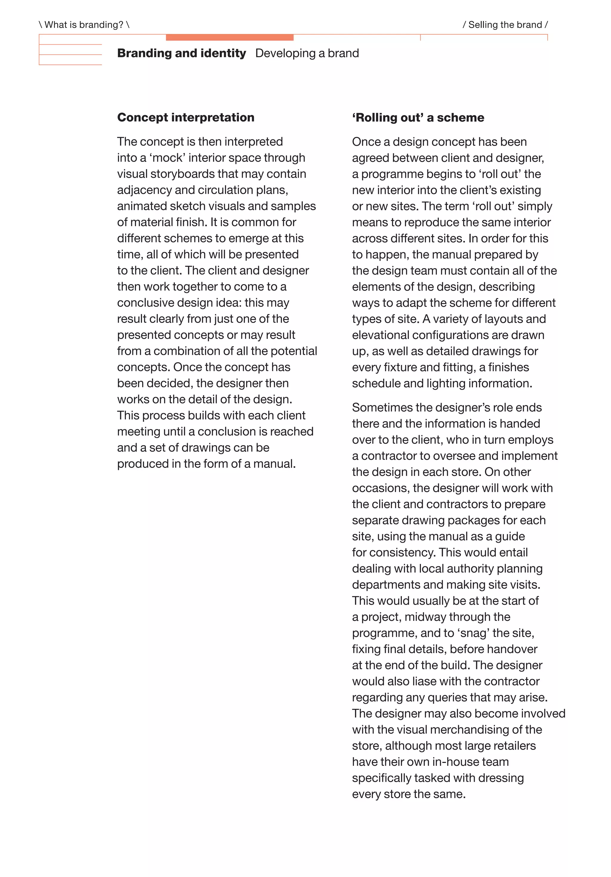 Branding and identity Developing a brand
 What is branding?  / Selling the brand /
‘Rolling out’ a scheme
Once a design concept has been
agreed between client and designer,
a programme begins to ‘roll out’ the
new interior into the client’s existing
or new sites. The term ‘roll out’ simply
means to reproduce the same interior
across different sites. In order for this
to happen, the manual prepared by
the design team must contain all of the
elements of the design, describing
ways to adapt the scheme for different
types of site. A variety of layouts and
elevational conﬁgurations are drawn
up, as well as detailed drawings for
every ﬁxture and ﬁtting, a ﬁnishes
schedule and lighting information.
Sometimes the designer’s role ends
there and the information is handed
over to the client, who in turn employs
a contractor to oversee and implement
the design in each store. On other
occasions, the designer will work with
the client and contractors to prepare
separate drawing packages for each
site, using the manual as a guide
for consistency. This would entail
dealing with local authority planning
departments and making site visits.
This would usually be at the start of
a project, midway through the
programme, and to ‘snag’ the site,
ﬁxing ﬁnal details, before handover
at the end of the build. The designer
would also liase with the contractor
regarding any queries that may arise.
The designer may also become involved
with the visual merchandising of the
store, although most large retailers
have their own in-house team
speciﬁcally tasked with dressing
every store the same.
Concept interpretation
The concept is then interpreted
into a ‘mock’ interior space through
visual storyboards that may contain
adjacency and circulation plans,
animated sketch visuals and samples
of material ﬁnish. It is common for
different schemes to emerge at this
time, all of which will be presented
to the client. The client and designer
then work together to come to a
conclusive design idea: this may
result clearly from just one of the
presented concepts or may result
from a combination of all the potential
concepts. Once the concept has
been decided, the designer then
works on the detail of the design.
This process builds with each client
meeting until a conclusion is reached
and a set of drawings can be
produced in the form of a manual.
 