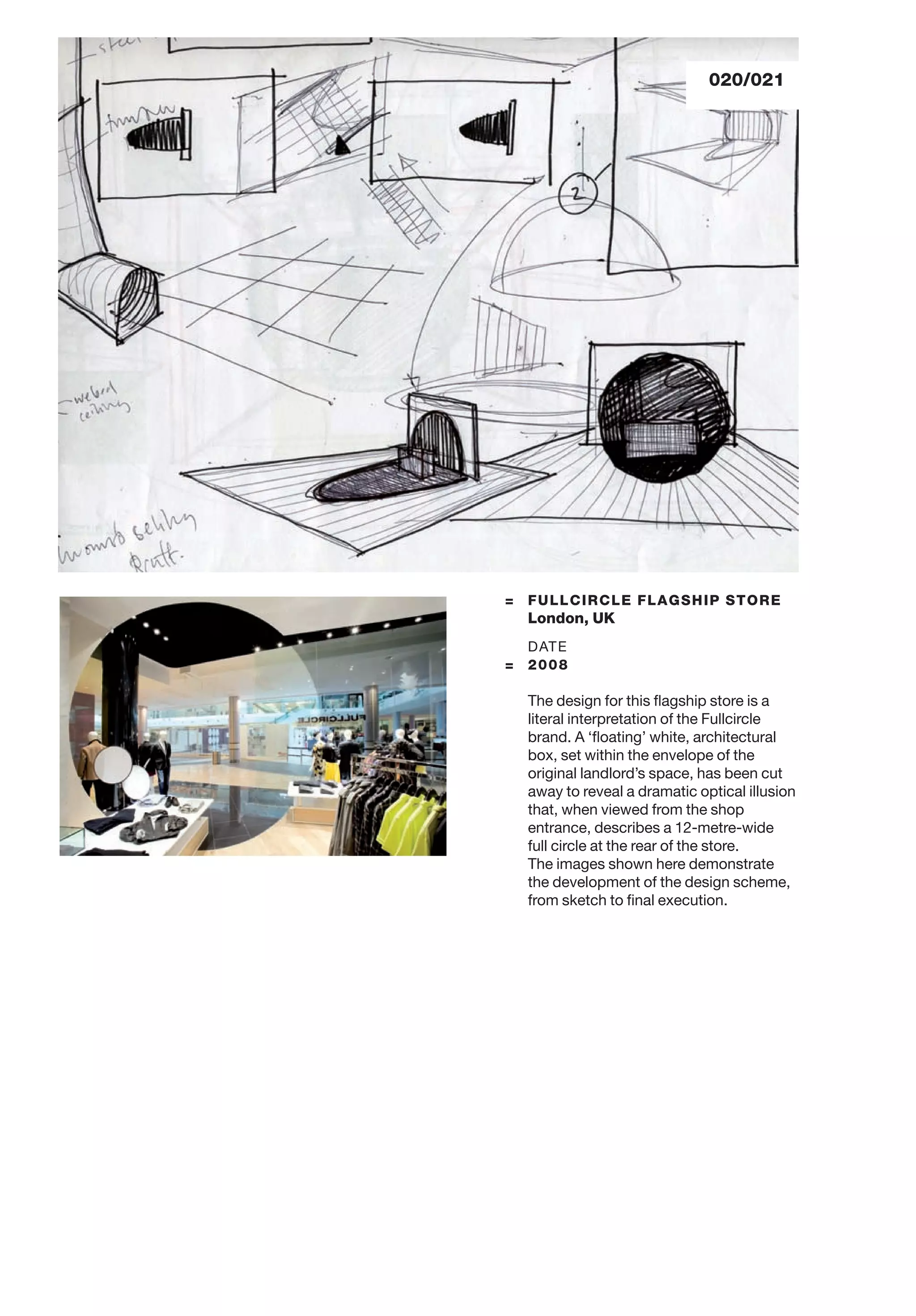 020/021
= FULLCIRCLE FLAGSHIP STORE
London, UK
DATE
= 2008
The design for this ﬂagship store is a
literal interpretation of the Fullcircle
brand. A ‘ﬂoating’ white, architectural
box, set within the envelope of the
original landlord’s space, has been cut
away to reveal a dramatic optical illusion
that, when viewed from the shop
entrance, describes a 12-metre-wide
full circle at the rear of the store.
The images shown here demonstrate
the development of the design scheme,
from sketch to ﬁnal execution.
 
