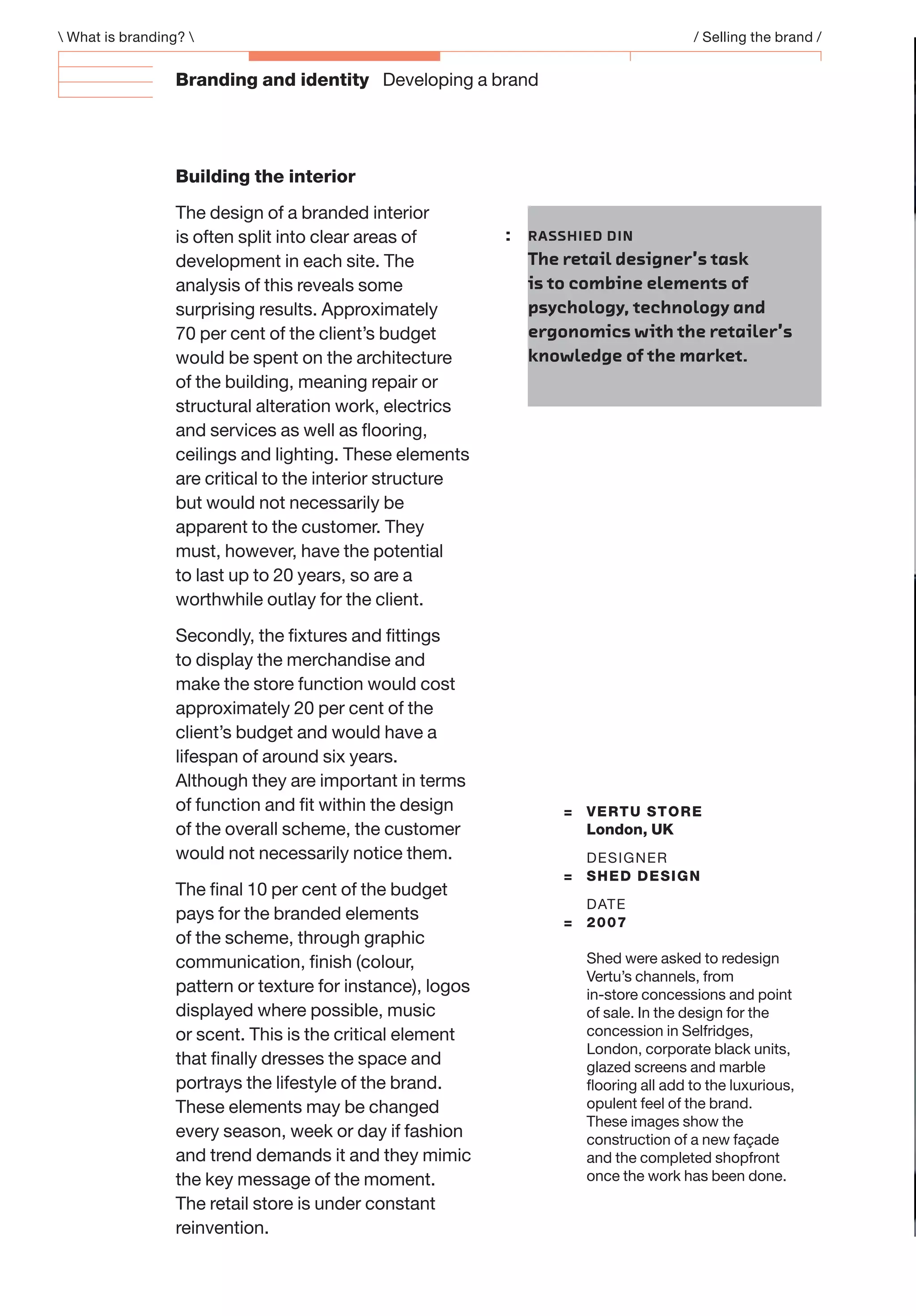 Branding and identity Developing a brand
 What is branding?  / Selling the brand /
Building the interior
The design of a branded interior
is often split into clear areas of
development in each site. The
analysis of this reveals some
surprising results. Approximately
70 per cent of the client’s budget
would be spent on the architecture
of the building, meaning repair or
structural alteration work, electrics
and services as well as ﬂooring,
ceilings and lighting. These elements
are critical to the interior structure
but would not necessarily be
apparent to the customer. They
must, however, have the potential
to last up to 20 years, so are a
worthwhile outlay for the client.
Secondly, the ﬁxtures and ﬁttings
to display the merchandise and
make the store function would cost
approximately 20 per cent of the
client’s budget and would have a
lifespan of around six years.
Although they are important in terms
of function and ﬁt within the design
of the overall scheme, the customer
would not necessarily notice them.
The ﬁnal 10 per cent of the budget
pays for the branded elements
of the scheme, through graphic
communication, ﬁnish (colour,
pattern or texture for instance), logos
displayed where possible, music
or scent. This is the critical element
that ﬁnally dresses the space and
portrays the lifestyle of the brand.
These elements may be changed
every season, week or day if fashion
and trend demands it and they mimic
the key message of the moment.
The retail store is under constant
reinvention.
: RASSHIED DIN
The retail designer’s task
is to combine elements of
psychology, technology and
ergonomics with the retailer’s
knowledge of the market.
= VERTU STORE
London, UK
DESIGNER
= SHED DESIGN
DATE
= 2007
Shed were asked to redesign
Vertu’s channels, from
in-store concessions and point
of sale. In the design for the
concession in Selfridges,
London, corporate black units,
glazed screens and marble
ﬂooring all add to the luxurious,
opulent feel of the brand.
These images show the
construction of a new façade
and the completed shopfront
once the work has been done.
 