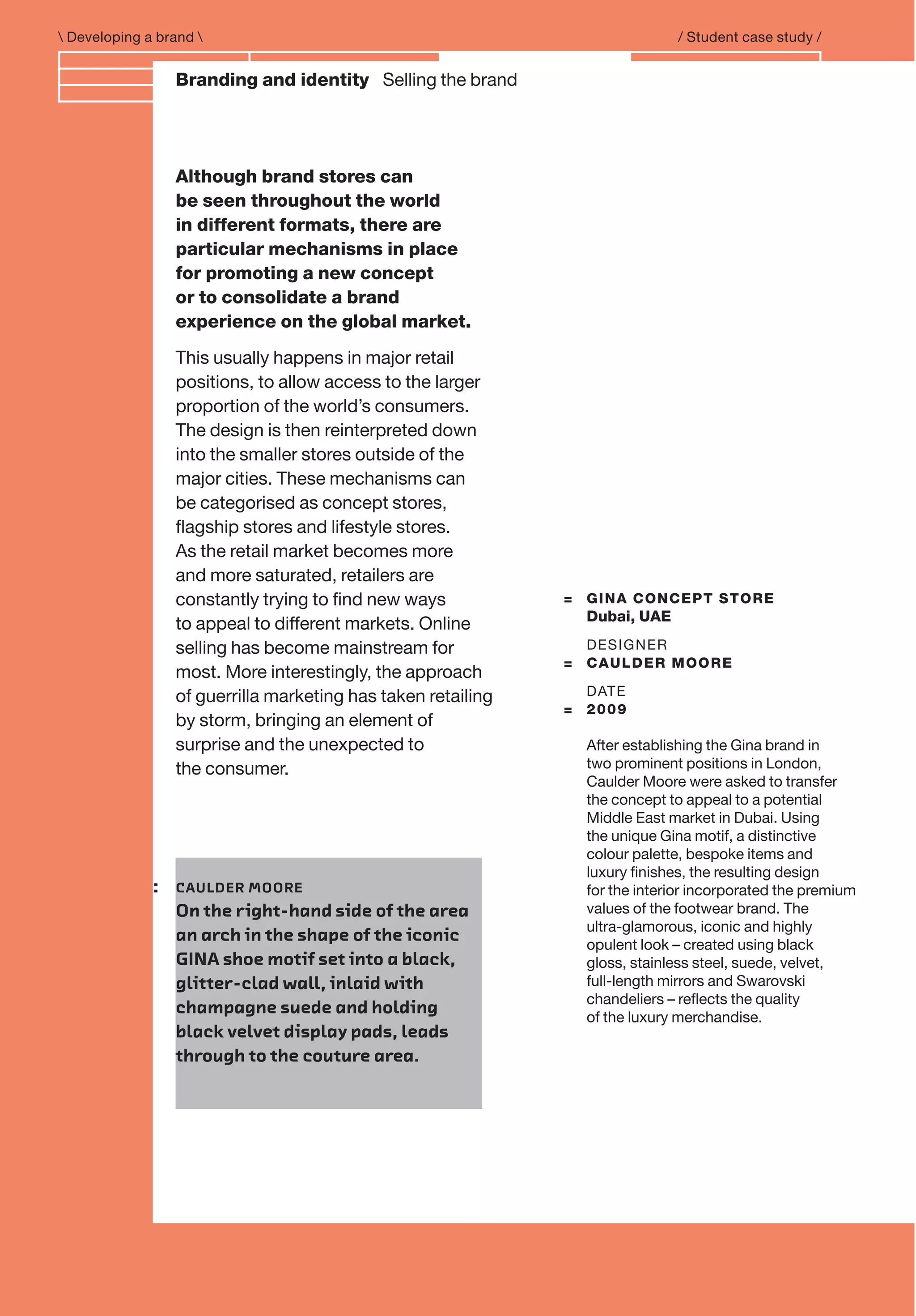 Branding and IdentityBranding and identity Selling the brand
= GINA CONCEPT STORE
Dubai, UAE
DESIGNER
= CAULDER MOORE
DATE
= 2009
After establishing the Gina brand in
two prominent positions in London,
Caulder Moore were asked to transfer
the concept to appeal to a potential
Middle East market in Dubai. Using
the unique Gina motif, a distinctive
colour palette, bespoke items and
luxury ﬁnishes, the resulting design
for the interior incorporated the premium
values of the footwear brand. The
ultra-glamorous, iconic and highly
opulent look – created using black
gloss, stainless steel, suede, velvet,
full-length mirrors and Swarovski
chandeliers – reﬂects the quality
of the luxury merchandise.
 Developing a brand  / Student case study /
Although brand stores can
be seen throughout the world
in different formats, there are
particular mechanisms in place
for promoting a new concept
or to consolidate a brand
experience on the global market.
This usually happens in major retail
positions, to allow access to the larger
proportion of the world’s consumers.
The design is then reinterpreted down
into the smaller stores outside of the
major cities. These mechanisms can
be categorised as concept stores,
ﬂagship stores and lifestyle stores.
As the retail market becomes more
and more saturated, retailers are
constantly trying to ﬁnd new ways
to appeal to different markets. Online
selling has become mainstream for
most. More interestingly, the approach
of guerrilla marketing has taken retailing
by storm, bringing an element of
surprise and the unexpected to
the consumer.
: CAULDER MOORE
On the right-hand side of the area
an arch in the shape of the iconic
GINA shoe motif set into a black,
glitter-clad wall, inlaid with
champagne suede and holding
black velvet display pads, leads
through to the couture area.
 