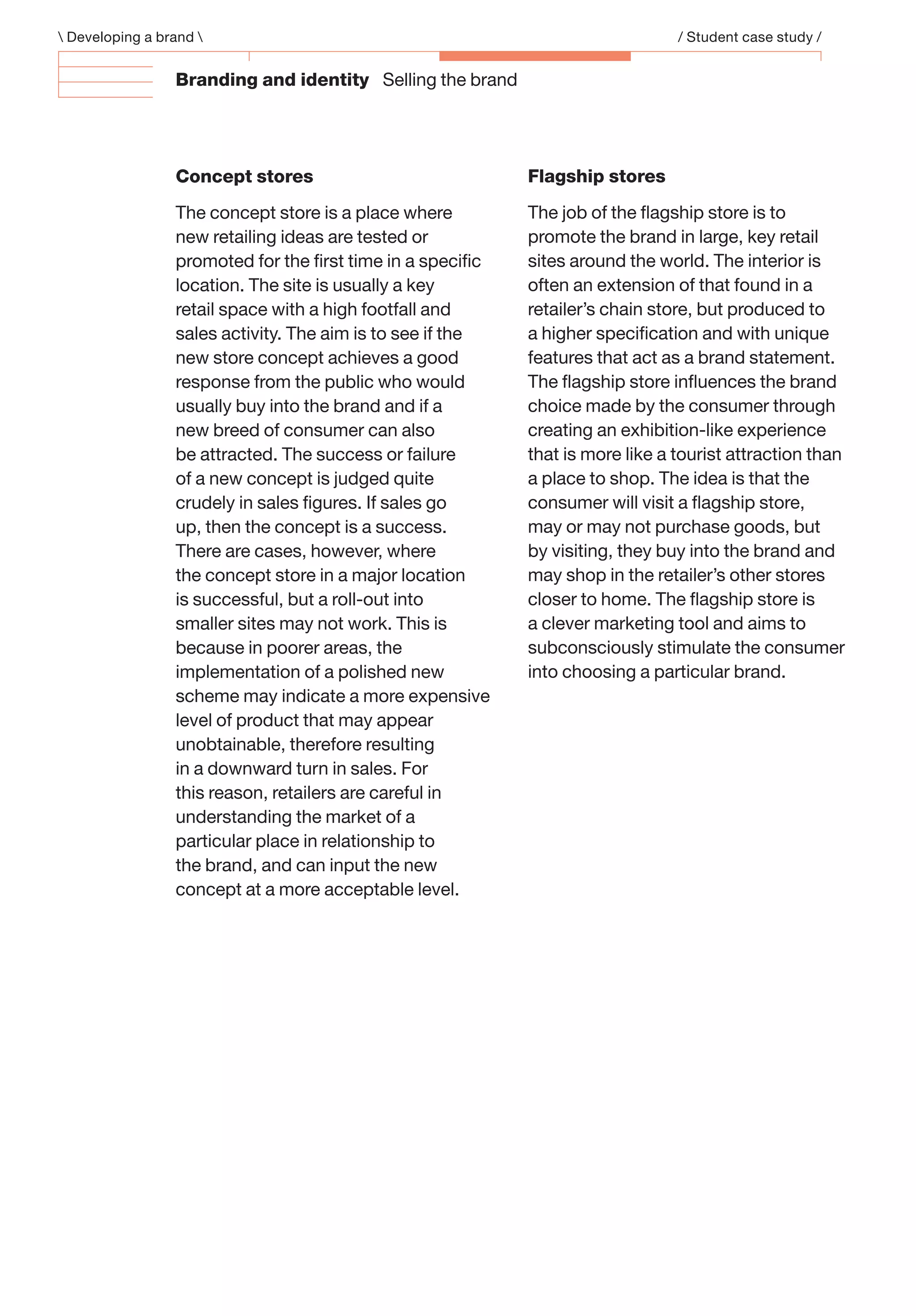 Branding and identity Selling the brand
Concept stores
The concept store is a place where
new retailing ideas are tested or
promoted for the ﬁrst time in a speciﬁc
location. The site is usually a key
retail space with a high footfall and
sales activity. The aim is to see if the
new store concept achieves a good
response from the public who would
usually buy into the brand and if a
new breed of consumer can also
be attracted. The success or failure
of a new concept is judged quite
crudely in sales ﬁgures. If sales go
up, then the concept is a success.
There are cases, however, where
the concept store in a major location
is successful, but a roll-out into
smaller sites may not work. This is
because in poorer areas, the
implementation of a polished new
scheme may indicate a more expensive
level of product that may appear
unobtainable, therefore resulting
in a downward turn in sales. For
this reason, retailers are careful in
understanding the market of a
particular place in relationship to
the brand, and can input the new
concept at a more acceptable level.
Flagship stores
The job of the ﬂagship store is to
promote the brand in large, key retail
sites around the world. The interior is
often an extension of that found in a
retailer’s chain store, but produced to
a higher speciﬁcation and with unique
features that act as a brand statement.
The ﬂagship store inﬂuences the brand
choice made by the consumer through
creating an exhibition-like experience
that is more like a tourist attraction than
a place to shop. The idea is that the
consumer will visit a ﬂagship store,
may or may not purchase goods, but
by visiting, they buy into the brand and
may shop in the retailer’s other stores
closer to home. The ﬂagship store is
a clever marketing tool and aims to
subconsciously stimulate the consumer
into choosing a particular brand.
 Developing a brand  / Student case study /
 