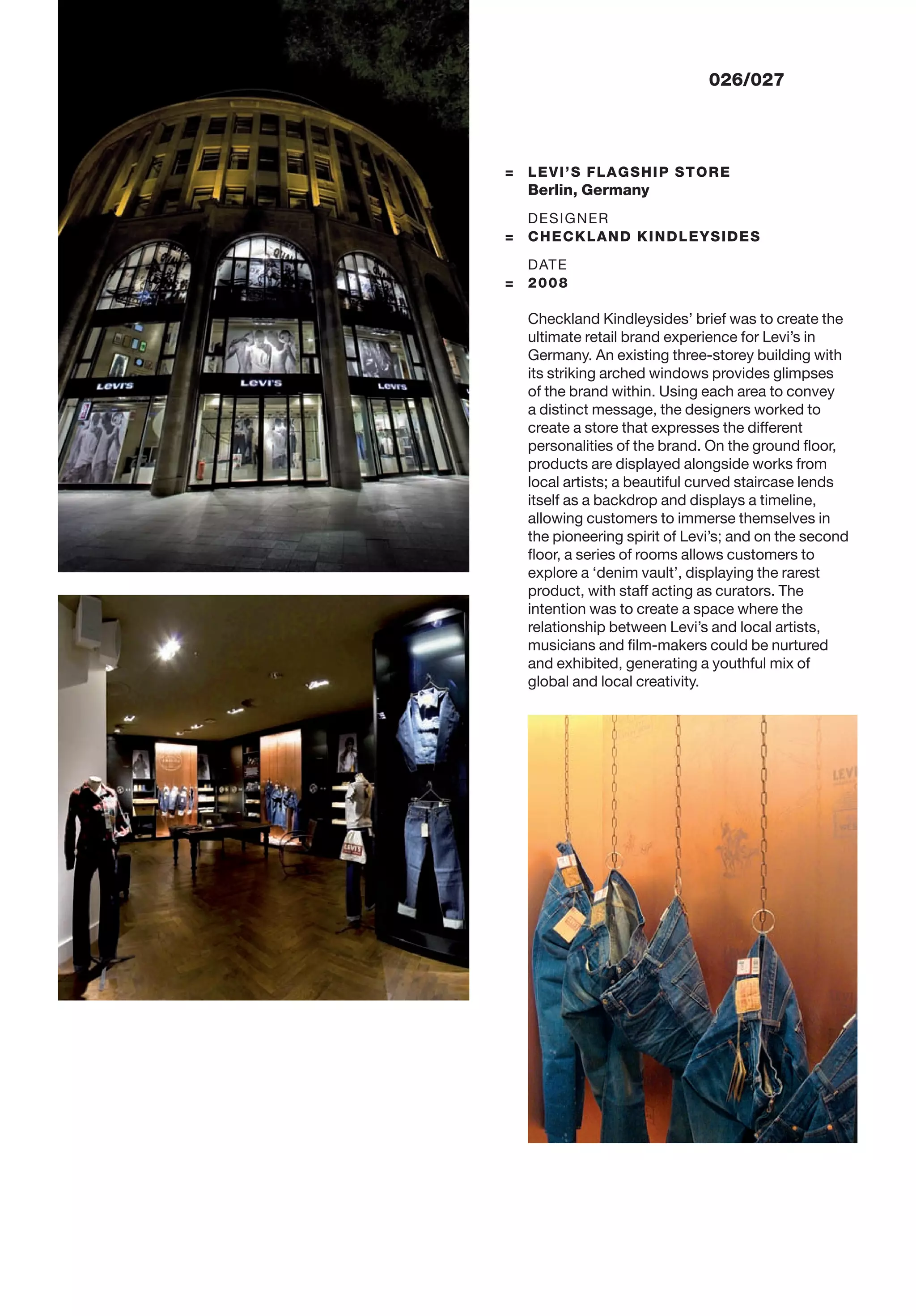 = LEVI’S FLAGSHIP STORE
Berlin, Germany
DESIGNER
= CHECKLAND KINDLEYSIDES
DATE
= 2008
Checkland Kindleysides’ brief was to create the
ultimate retail brand experience for Levi’s in
Germany. An existing three-storey building with
its striking arched windows provides glimpses
of the brand within. Using each area to convey
a distinct message, the designers worked to
create a store that expresses the different
personalities of the brand. On the ground ﬂoor,
products are displayed alongside works from
local artists; a beautiful curved staircase lends
itself as a backdrop and displays a timeline,
allowing customers to immerse themselves in
the pioneering spirit of Levi’s; and on the second
ﬂoor, a series of rooms allows customers to
explore a ‘denim vault’, displaying the rarest
product, with staff acting as curators. The
intention was to create a space where the
relationship between Levi’s and local artists,
musicians and ﬁlm-makers could be nurtured
and exhibited, generating a youthful mix of
global and local creativity.
026/027
 