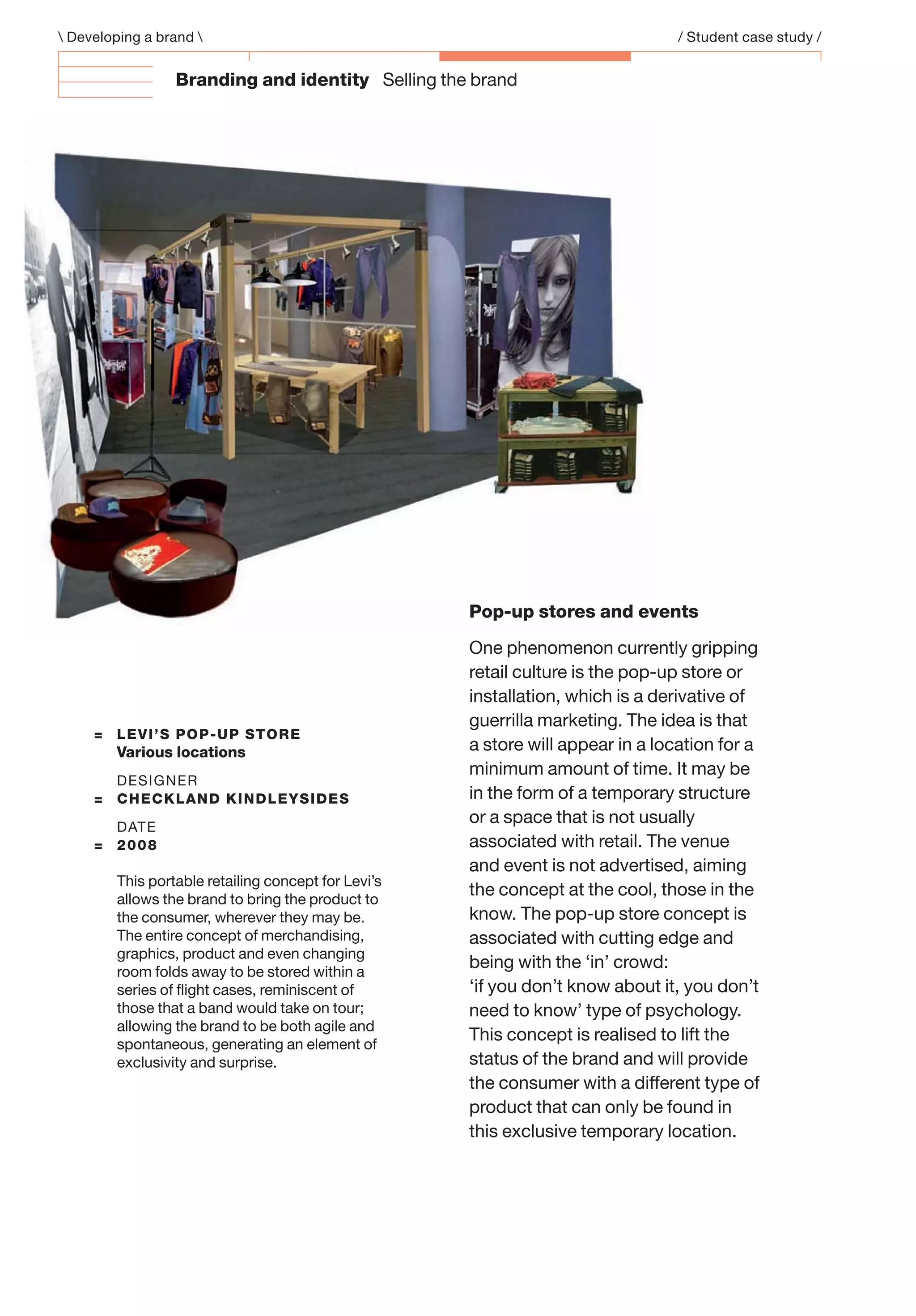 Branding and identity Selling the brand
 Developing a brand  / Student case study /
= LEVI’S POP-UP STORE
Various locations
DESIGNER
= CHECKLAND KINDLEYSIDES
DATE
= 2008
This portable retailing concept for Levi’s
allows the brand to bring the product to
the consumer, wherever they may be.
The entire concept of merchandising,
graphics, product and even changing
room folds away to be stored within a
series of ﬂight cases, reminiscent of
those that a band would take on tour;
allowing the brand to be both agile and
spontaneous, generating an element of
exclusivity and surprise.
Pop-up stores and events
One phenomenon currently gripping
retail culture is the pop-up store or
installation, which is a derivative of
guerrilla marketing. The idea is that
a store will appear in a location for a
minimum amount of time. It may be
in the form of a temporary structure
or a space that is not usually
associated with retail. The venue
and event is not advertised, aiming
the concept at the cool, those in the
know. The pop-up store concept is
associated with cutting edge and
being with the ‘in’ crowd:
‘if you don’t know about it, you don’t
need to know’ type of psychology.
This concept is realised to lift the
status of the brand and will provide
the consumer with a different type of
product that can only be found in
this exclusive temporary location.
 