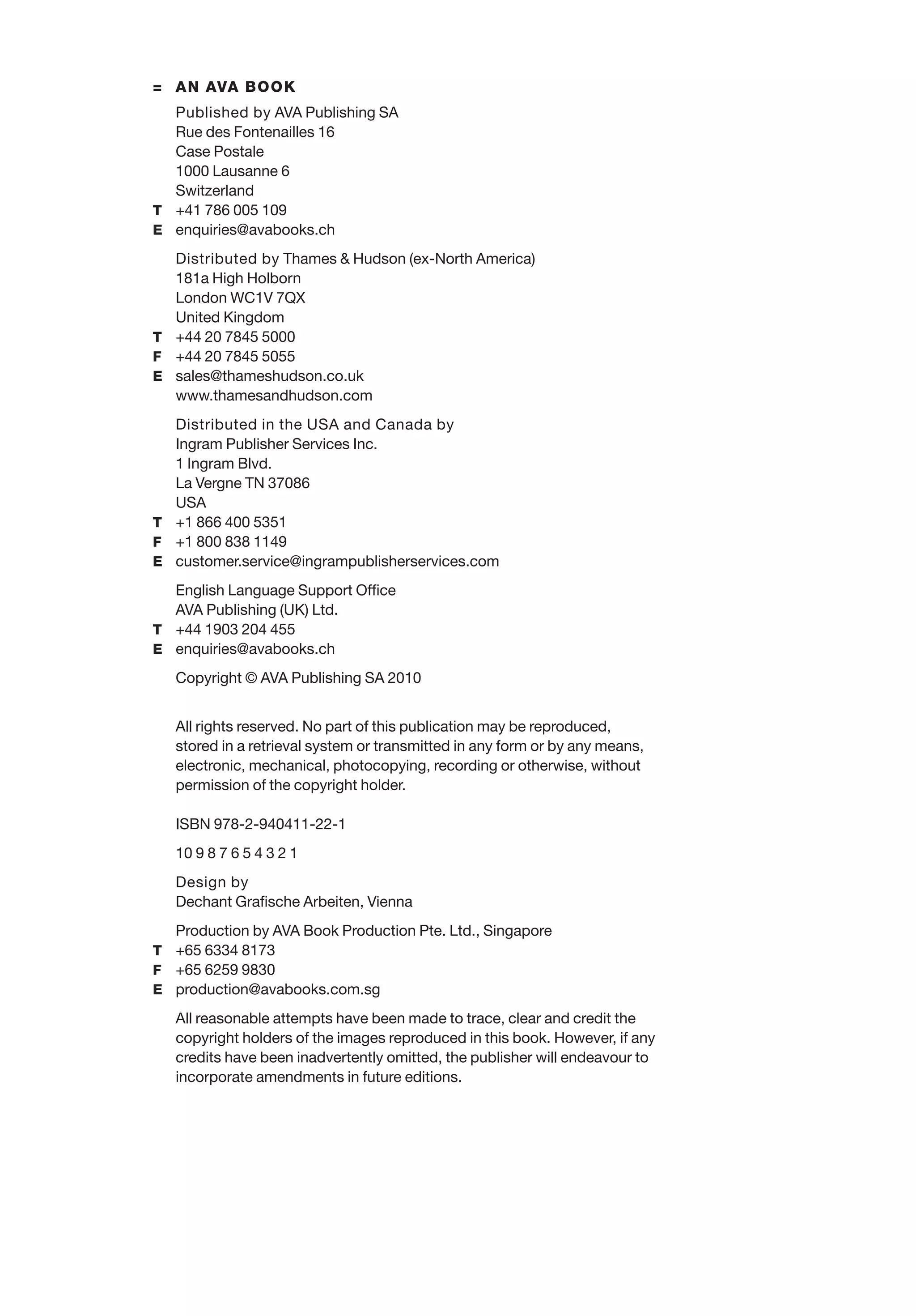 = AN AVA BOOK
Published by AVA Publishing SA
Rue des Fontenailles 16
Case Postale
1000 Lausanne 6
Switzerland
T +41 786 005 109
E enquiries@avabooks.ch
Distributed by Thames & Hudson (ex-North America)
181a High Holborn
London WC1V 7QX
United Kingdom
T +44 20 7845 5000
F +44 20 7845 5055
E sales@thameshudson.co.uk
www.thamesandhudson.com
Distributed in the USA and Canada by
Ingram Publisher Services Inc.
1 Ingram Blvd.
La Vergne TN 37086
USA
T +1 866 400 5351
F +1 800 838 1149
E customer.service@ingrampublisherservices.com
English Language Support Ofﬁce
AVA Publishing (UK) Ltd.
T +44 1903 204 455
E enquiries@avabooks.ch
Copyright © AVA Publishing SA 2010
All rights reserved. No part of this publication may be reproduced,
stored in a retrieval system or transmitted in any form or by any means,
electronic, mechanical, photocopying, recording or otherwise, without
permission of the copyright holder.
ISBN 978-2-940411-22-1
10 9 8 7 6 5 4 3 2 1
Design by
Dechant Graﬁsche Arbeiten, Vienna
Production by AVA Book Production Pte. Ltd., Singapore
T +65 6334 8173
F +65 6259 9830
E production@avabooks.com.sg
All reasonable attempts have been made to trace, clear and credit the
copyright holders of the images reproduced in this book. However, if any
credits have been inadvertently omitted, the publisher will endeavour to
incorporate amendments in future editions.
 