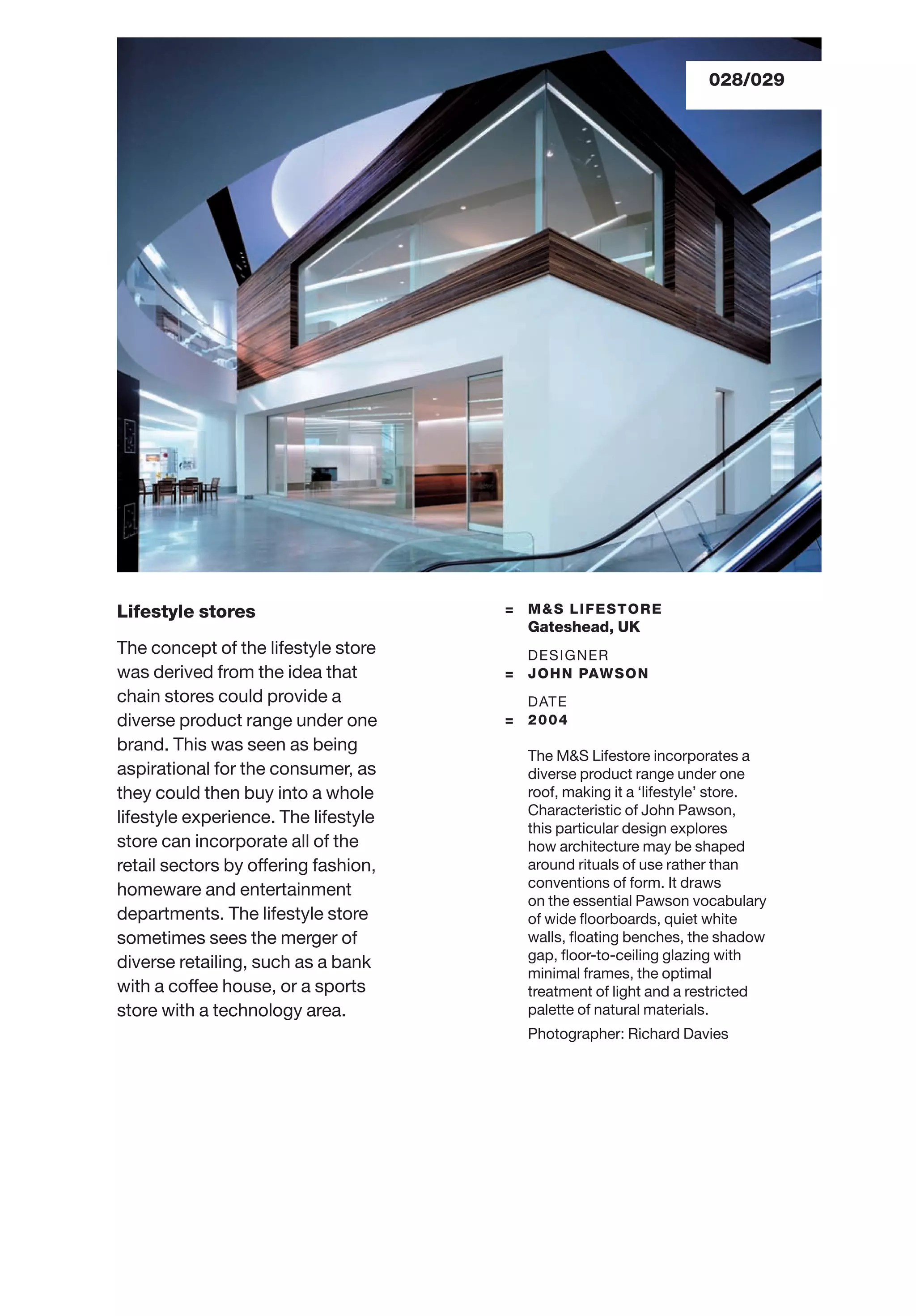 028/029
Lifestyle stores
The concept of the lifestyle store
was derived from the idea that
chain stores could provide a
diverse product range under one
brand. This was seen as being
aspirational for the consumer, as
they could then buy into a whole
lifestyle experience. The lifestyle
store can incorporate all of the
retail sectors by offering fashion,
homeware and entertainment
departments. The lifestyle store
sometimes sees the merger of
diverse retailing, such as a bank
with a coffee house, or a sports
store with a technology area.
= M&S LIFESTORE
Gateshead, UK
DESIGNER
= JOHN PAWSON
DATE
= 2004
The M&S Lifestore incorporates a
diverse product range under one
roof, making it a ‘lifestyle’ store.
Characteristic of John Pawson,
this particular design explores
how architecture may be shaped
around rituals of use rather than
conventions of form. It draws
on the essential Pawson vocabulary
of wide ﬂoorboards, quiet white
walls, ﬂoating benches, the shadow
gap, ﬂoor-to-ceiling glazing with
minimal frames, the optimal
treatment of light and a restricted
palette of natural materials.
Photographer: Richard Davies
 