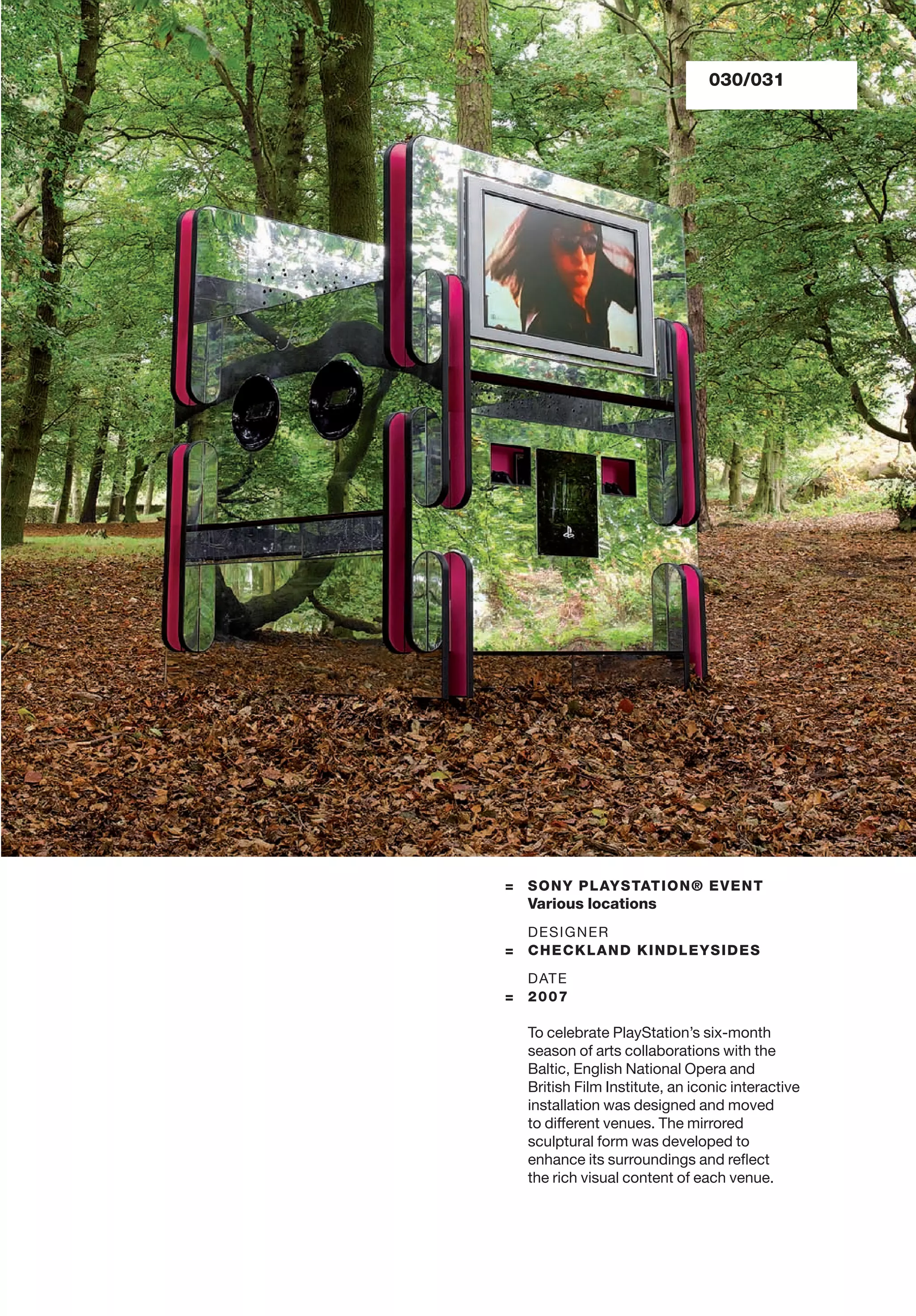 = SONY PLAYSTATION® EVENT
Various locations
DESIGNER
= CHECKLAND KINDLEYSIDES
DATE
= 2007
To celebrate PlayStation’s six-month
season of arts collaborations with the
Baltic, English National Opera and
British Film Institute, an iconic interactive
installation was designed and moved
to different venues. The mirrored
sculptural form was developed to
enhance its surroundings and reﬂect
the rich visual content of each venue.
030/031
 