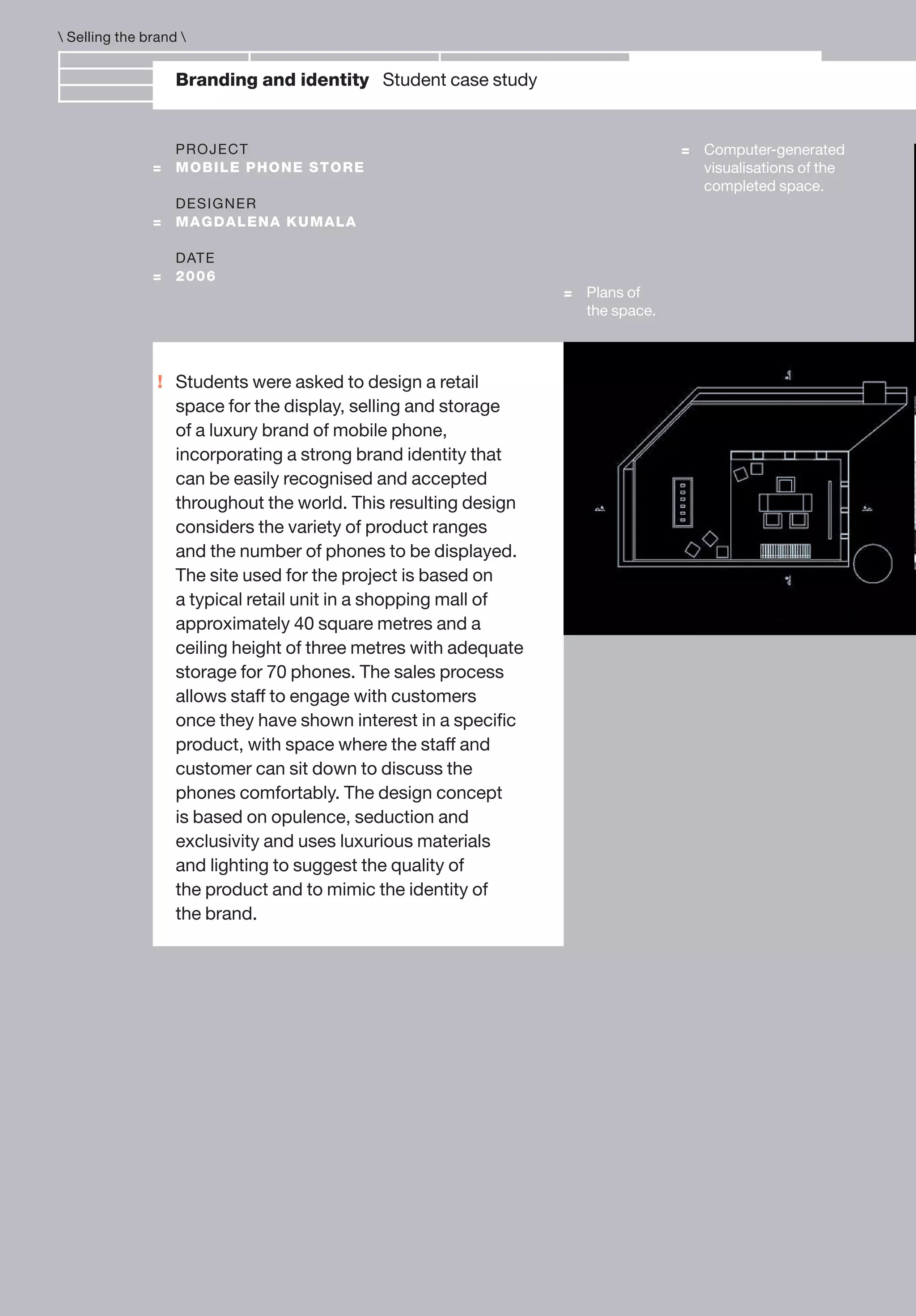 !
Branding and identity Student case study
= Computer-generated
visualisations of the
completed space.
PROJECT
= MOBILE PHONE STORE
DESIGNER
= MAGDALENA KUMALA
DATE
= 2006
= Plans of
the space.
Students were asked to design a retail
space for the display, selling and storage
of a luxury brand of mobile phone,
incorporating a strong brand identity that
can be easily recognised and accepted
throughout the world. This resulting design
considers the variety of product ranges
and the number of phones to be displayed.
The site used for the project is based on
a typical retail unit in a shopping mall of
approximately 40 square metres and a
ceiling height of three metres with adequate
storage for 70 phones. The sales process
allows staff to engage with customers
once they have shown interest in a speciﬁc
product, with space where the staff and
customer can sit down to discuss the
phones comfortably. The design concept
is based on opulence, seduction and
exclusivity and uses luxurious materials
and lighting to suggest the quality of
the product and to mimic the identity of
the brand.
 Selling the brand 
 