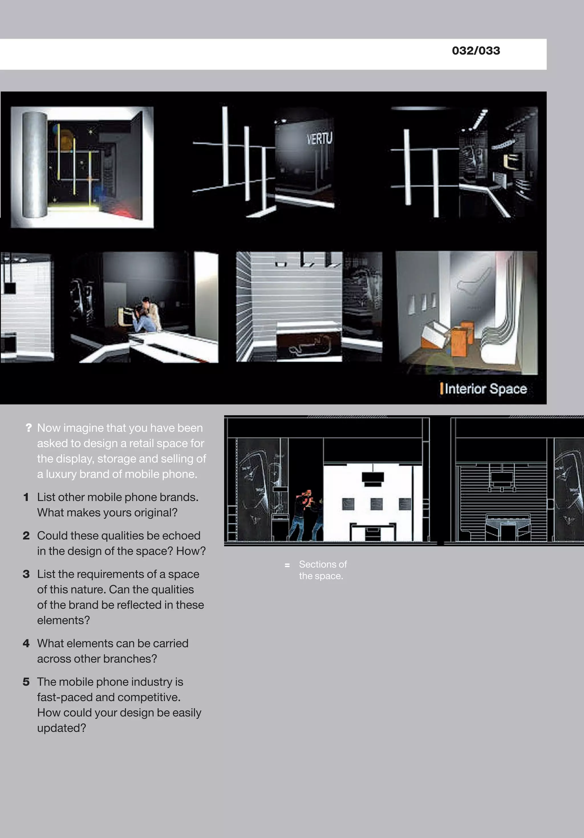 = Sections of
the space.
? Now imagine that you have been
asked to design a retail space for
the display, storage and selling of
a luxury brand of mobile phone.
1 List other mobile phone brands.
What makes yours original?
2 Could these qualities be echoed
in the design of the space? How?
3 List the requirements of a space
of this nature. Can the qualities
of the brand be reﬂected in these
elements?
4 What elements can be carried
across other branches?
5 The mobile phone industry is
fast-paced and competitive.
How could your design be easily
updated?
032/033
 