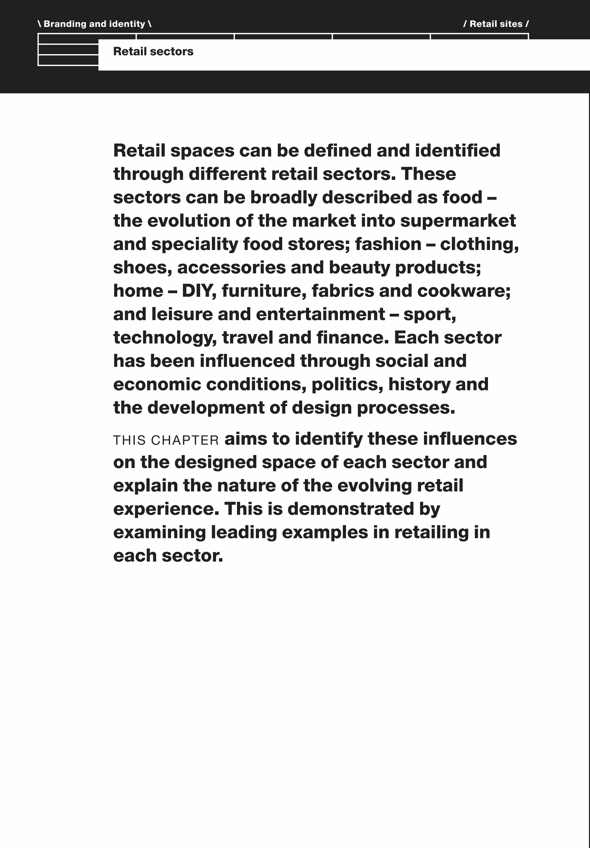 Branding and Identity
 Branding and identity  / Retail sites /
Retail sectors
Retail spaces can be deﬁned and identiﬁed
through different retail sectors. These
sectors can be broadly described as food –
the evolution of the market into supermarket
and speciality food stores; fashion – clothing,
shoes, accessories and beauty products;
home – DIY, furniture, fabrics and cookware;
and leisure and entertainment – sport,
technology, travel and ﬁnance. Each sector
has been inﬂuenced through social and
economic conditions, politics, history and
the development of design processes.
THIS CHAPTER aims to identify these inﬂuences
on the designed space of each sector and
explain the nature of the evolving retail
experience. This is demonstrated by
examining leading examples in retailing in
each sector.
 