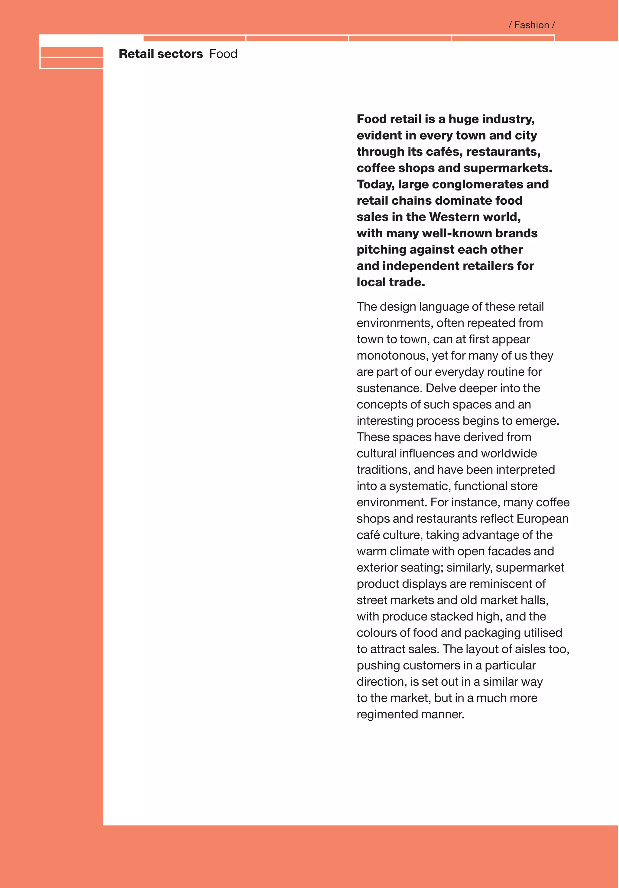 Branding and IdentityRetail sectors Food
Food retail is a huge industry,
evident in every town and city
through its cafés, restaurants,
coffee shops and supermarkets.
Today, large conglomerates and
retail chains dominate food
sales in the Western world,
with many well-known brands
pitching against each other
and independent retailers for
local trade.
The design language of these retail
environments, often repeated from
town to town, can at ﬁrst appear
monotonous, yet for many of us they
are part of our everyday routine for
sustenance. Delve deeper into the
concepts of such spaces and an
interesting process begins to emerge.
These spaces have derived from
cultural inﬂuences and worldwide
traditions, and have been interpreted
into a systematic, functional store
environment. For instance, many coffee
shops and restaurants reﬂect European
café culture, taking advantage of the
warm climate with open facades and
exterior seating; similarly, supermarket
product displays are reminiscent of
street markets and old market halls,
with produce stacked high, and the
colours of food and packaging utilised
to attract sales. The layout of aisles too,
pushing customers in a particular
direction, is set out in a similar way
to the market, but in a much more
regimented manner.
/ Fashion /
 