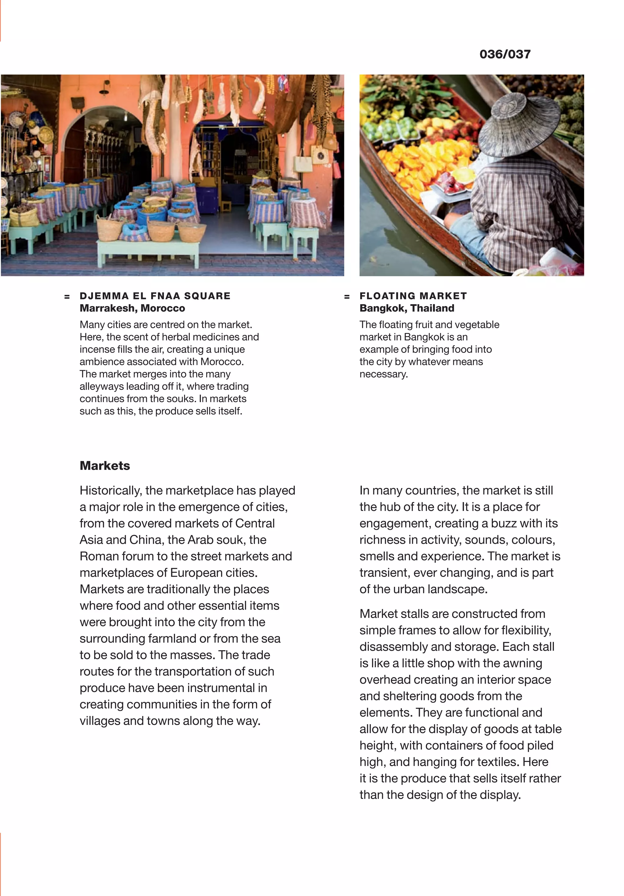 036/037
= FLOATING MARKET
Bangkok, Thailand
The ﬂoating fruit and vegetable
market in Bangkok is an
example of bringing food into
the city by whatever means
necessary.
= DJEMMA EL FNAA SQUARE
Marrakesh, Morocco
Many cities are centred on the market.
Here, the scent of herbal medicines and
incense ﬁlls the air, creating a unique
ambience associated with Morocco.
The market merges into the many
alleyways leading off it, where trading
continues from the souks. In markets
such as this, the produce sells itself.
Markets
Historically, the marketplace has played
a major role in the emergence of cities,
from the covered markets of Central
Asia and China, the Arab souk, the
Roman forum to the street markets and
marketplaces of European cities.
Markets are traditionally the places
where food and other essential items
were brought into the city from the
surrounding farmland or from the sea
to be sold to the masses. The trade
routes for the transportation of such
produce have been instrumental in
creating communities in the form of
villages and towns along the way.
In many countries, the market is still
the hub of the city. It is a place for
engagement, creating a buzz with its
richness in activity, sounds, colours,
smells and experience. The market is
transient, ever changing, and is part
of the urban landscape.
Market stalls are constructed from
simple frames to allow for ﬂexibility,
disassembly and storage. Each stall
is like a little shop with the awning
overhead creating an interior space
and sheltering goods from the
elements. They are functional and
allow for the display of goods at table
height, with containers of food piled
high, and hanging for textiles. Here
it is the produce that sells itself rather
than the design of the display.
 